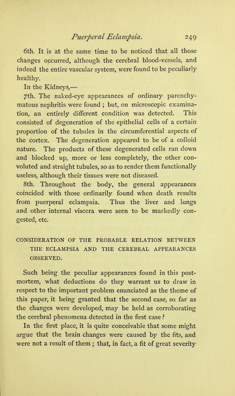 6th. It is at the same time to be noticed that all those changes occurred, although the cerebral blood-vessels, and indeed the entire vascular system, were found to be peculiarly healthy. In the Kidneys,— 7th. The naked-eye appearances of ordinary parenchy- matous nephritis were found ; but, on microscopic examina- tion, an entirely different condition was detected. This consisted of degeneration of the epithelial cells of a certain proportion of the tubules in the circumferential aspects of the cortex. The degeneration appeared to be of a colloid nature. The products of these degenerated cells ran down and blocked up, more or less completely, the other con- voluted and straight tubules, so as to render them functionally useless, although their tissues were not diseased. 8th. Throughout the body, the general appearances coincided with those ordinarily found when death results from puerperal eclampsia. Thus the liver and lungs and other internal viscera were seen to be markedly con- gested, etc. CONSIDERATION OF THE PROBABLE RELATION BETWEEN THE ECLAMPSIA AND THE CEREBRAL APPEARANCES OBSERVED. Such being the peculiar appearances found in this post- mortem, what deductions do they warrant us to draw in respect to the important problem enunciated as the theme of this paper, it being granted that the second case, so, far as the changes were developed, may be held as corroborating the cerebral phenomena detected in the first case} In the first place, it is quite conceivable that some might argue that the brain changes were caused by the fits, and were not a result of them ; that, in fact, a fit of great severity