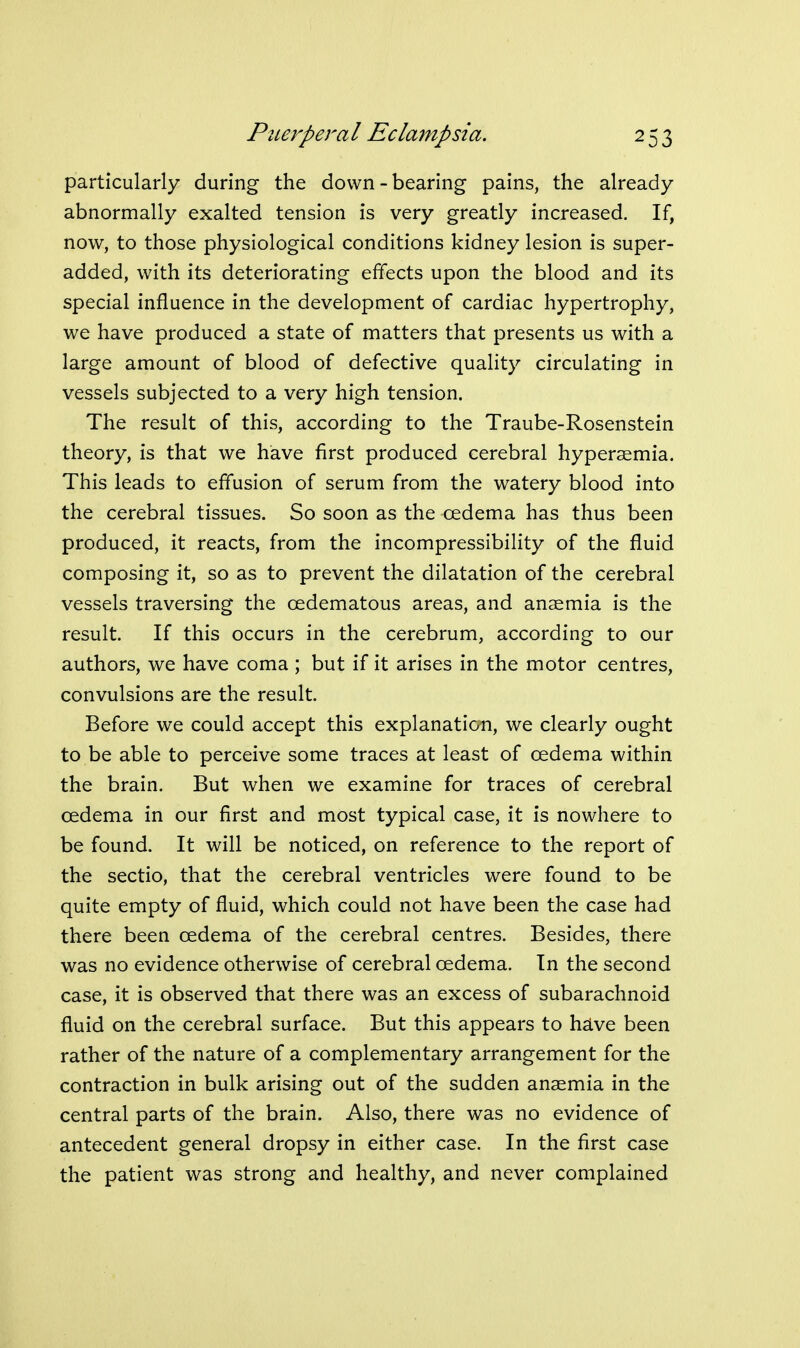 particularly during the down - bearing pains, the already abnormally exalted tension is very greatly increased. If, now, to those physiological conditions kidney lesion is super- added, with its deteriorating effects upon the blood and its special influence in the development of cardiac hypertrophy, we have produced a state of matters that presents us with a large amount of blood of defective quality circulating in vessels subjected to a very high tension. The result of this, according to the Traube-Rosenstein theory, is that we have first produced cerebral hyperaemia. This leads to effusion of serum from the watery blood into the cerebral tissues. So soon as the oedema has thus been produced, it reacts, from the incompressibility of the fluid composing it, so as to prevent the dilatation of the cerebral vessels traversing the oedematous areas, and anaemia is the result. If this occurs in the cerebrum, according to our authors, we have coma ; but if it arises in the motor centres, convulsions are the result. Before we could accept this explanaticm, we clearly ought to be able to perceive some traces at least of oedema within the brain. But when we examine for traces of cerebral oedema in our first and most typical case, it is nowhere to be found. It will be noticed, on reference to the report of the sectio, that the cerebral ventricles were found to be quite empty of fluid, which could not have been the case had there been oedema of the cerebral centres. Besides, there was no evidence otherwise of cerebral oedema. In the second case, it is observed that there was an excess of subarachnoid fluid on the cerebral surface. But this appears to hdve been rather of the nature of a complementary arrangement for the contraction in bulk arising out of the sudden anaemia in the central parts of the brain. Also, there was no evidence of antecedent general dropsy in either case. In the first case the patient was strong and healthy, and never complained