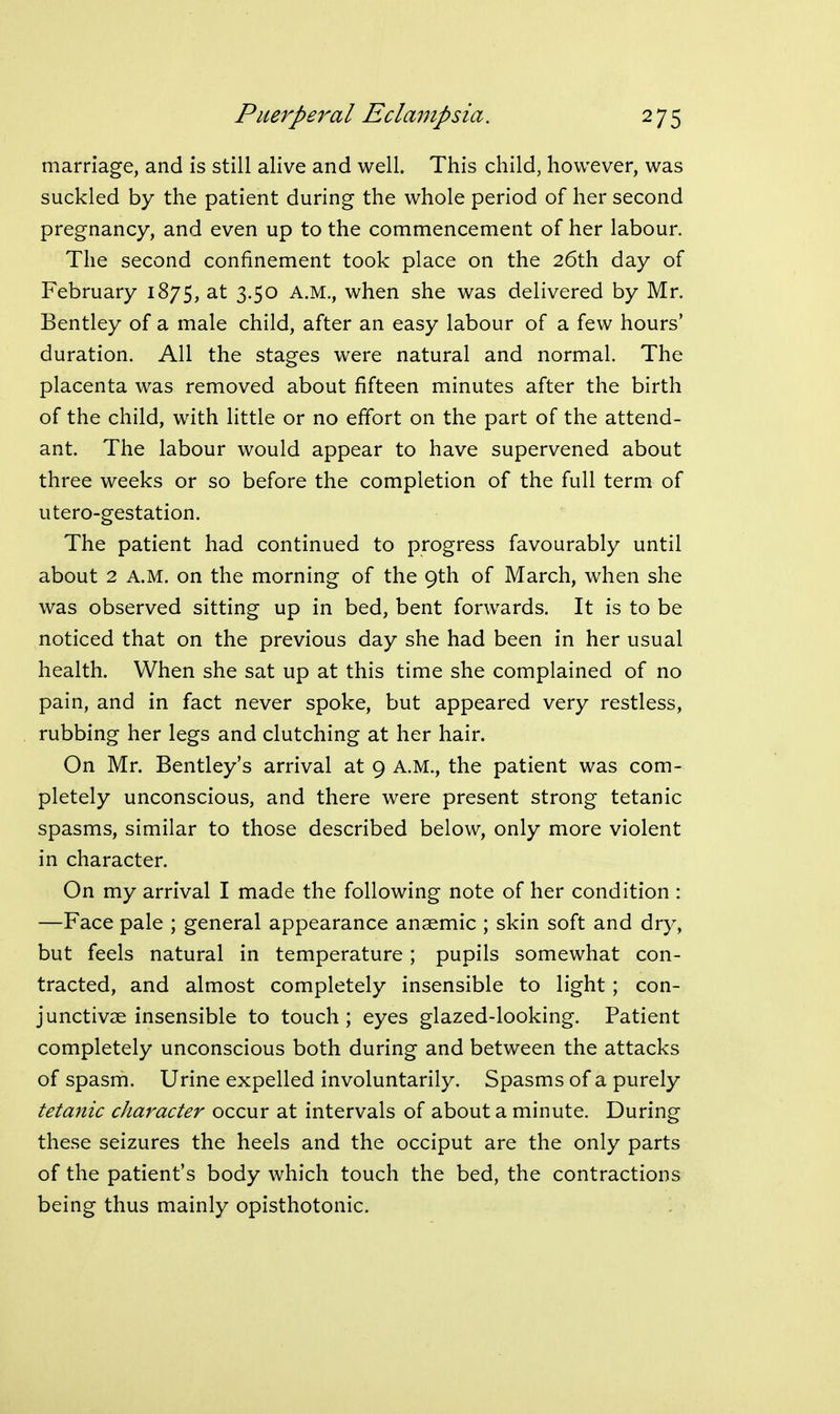 marriage, and is still alive and well. This child, however, was suckled by the patient during the whole period of her second pregnancy, and even up to the commencement of her labour. The second confinement took place on the 26th day of February 1875, at 3.50 A.M., when she was delivered by Mr. Bentley of a male child, after an easy labour of a few hours' duration. All the stages were natural and normal. The placenta was removed about fifteen minutes after the birth of the child, with little or no effort on the part of the attend- ant. The labour would appear to have supervened about three weeks or so before the completion of the full term of utero-gestation. The patient had continued to progress favourably until about 2 A.M. on the morning of the 9th of March, when she was observed sitting up in bed, bent forwards. It is to be noticed that on the previous day she had been in her usual health. When she sat up at this time she complained of no pain, and in fact never spoke, but appeared very restless, rubbing her legs and clutching at her hair. On Mr. Bentley's arrival at 9 A.M., the patient was com- pletely unconscious, and there were present strong tetanic spasms, similar to those described below, only more violent in character. On my arrival I made the following note of her condition : —Face pale ; general appearance anaemic ; skin soft and dry, but feels natural in temperature; pupils somewhat con- tracted, and almost completely insensible to light; con- junctivae insensible to touch; eyes glazed-looking. Patient completely unconscious both during and between the attacks of spasm. Urine expelled involuntarily. Spasms of a purely tetanic character occur at intervals of about a minute. During these seizures the heels and the occiput are the only parts of the patient's body which touch the bed, the contractions being thus mainly opisthotonic.