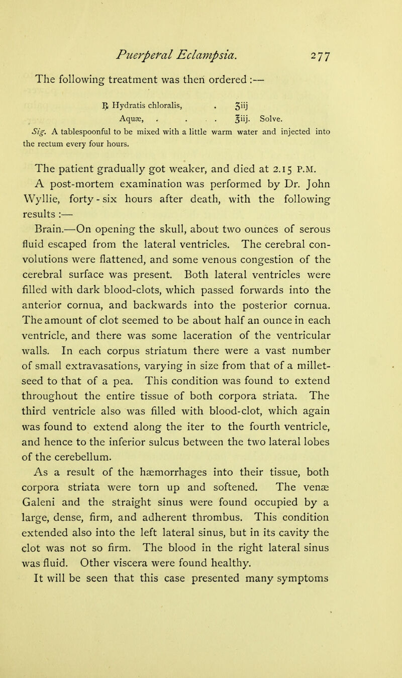 The following treatment was then ordered :— Y)i Hydratis chloralis, • 3j Aquas, , ... ^ny Solve. Sig. A tablespoonful to be mixed with a little warm water and injected into the rectum every four hours. The patient gradually got weaker, and died at 2.15 P.M. A post-mortem examination was performed by Dr. John Wyllie, forty - six hours after death, with the following results :— Brain.—On opening the skull, about two ounces of serous fluid escaped from the lateral ventricles. The cerebral con- volutions were flattened, and some venous congestion of the cerebral surface was present. Both lateral ventricles were filled with dark blood-clots, which passed forwards into the anterior cornua, and backwards into the posterior cornua. The amount of clot seemed to be about half an ounce in each ventricle, and there was some laceration of the ventricular walls. In each corpus striatum there were a vast number of small extravasations, varying in size from that of a millet- seed to that of a pea. This condition was found to extend throughout the entire tissue of both corpora striata. The third ventricle also was filled with blood-clot, which again was found to extend along the iter to the fourth ventricle, and hence to the inferior sulcus between the two lateral lobes of the cerebellum. As a result of the haemorrhages into their tissue, both corpora striata were torn up and softened. The venae Galeni and the straight sinus were found occupied by a large, dense, firm, and adherent thrombus. This condition extended also into the left lateral sinus, but in its cavity the clot was not so firm. The blood in the right lateral sinus was fluid. Other viscera were found healthy. It will be seen that this case presented many symptoms