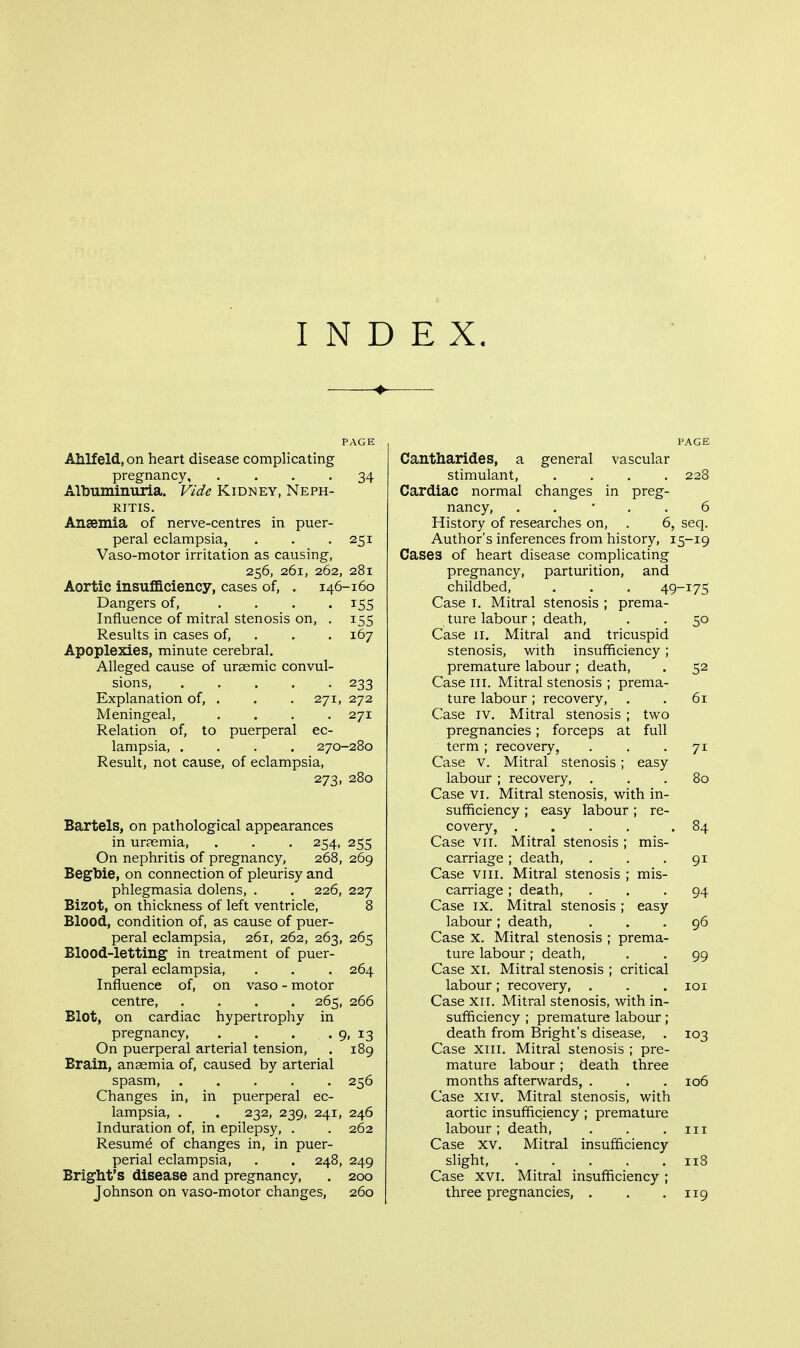 INDEX. PAGE Ahlfeld, on heart disease complicating pregnancy, .... 34 Albuminuria. Vide Kidney, Neph- ritis. Ansemia of nerve-centres in puer- peral eclampsia, . . -251 Vaso-motor irritation as causing, 256, 261, 262, 281 Aortic insufficiency, cases of, . 146-160 Dangers of, .... 155 Influence of mitral stenosis on, . 155 Results in cases of, . . . 167 Apoplexies, minute cerebral. Alleged cause of uraemic convul- sions, ..... 233 Explanation of, . . . 271, 272 Meningeal, .... 271 Relation of, to puerperal ec- lampsia, .... 270-280 Result, not cause, of eclampsia, 273, 280 Bartels, on pathological appearances in uraemia, . . . 254, 255 On nephritis of pregnancy, 268, 269 Begbie, on connection of pleurisy and phlegmasia dolens, . . 226, 227 Bizot, on thickness of left ventricle, 8 Blood, condition of, as cause of puer- peral eclampsia, 261, 262, 263, 265 Blood-letting in treatment of puer- peral eclampsia, . . . 264 Influence of, on vaso - motor centre, .... 265, 266 Blot, on cardiac hypertrophy in pregnancy, . . . . 9, 13 On puerperal arterial tension, . 189 Brain, anemia of, caused by arterial spasm, 256 Changes in, in puerperal ec- lampsia, . . 232, 239, 241, 246 Induration of, in epilepsy, . . 262 Resume of changes in, in puer- perial eclampsia, . . 248, 249 Bright's disease and pregnancy, . 200 Johnson on vaso-motor changes, 260 PAGE Cantharides, a general vascular stimulant, .... 228 Cardiac normal changes in preg- nancy, . . • . . 6 History of researches on, . 6, seq. Author's inferences from history, 15-19 Cases of heart disease complicating pregnancy, parturition, and childbed, . . . 49-17S Case I. Mitral stenosis ; prema- ture labour; death, . , 50 Case II. Mitral and tricuspid stenosis, with insufficiency; premature labour; death, . 52 Case III. Mitral stenosis ; prema- ture labour; recovery, . . 61 Case IV. Mitral stenosis ; tv^o pregnancies; forceps at full term; recovery, . . -71 Case V. Mitral stenosis; easy labour ; recovery, ... 80 Case VI. Mitral stenosis, with in- sufficiency ; easy labour; re- covery, .... .84 Case VII. Mitral stenosis ; mis- carriage ; death, . . -91 Case VIII. Mitral stenosis ; mis- carriage ; death, ... 94 Case IX. Mitral stenosis; easy labour; death, ... 96 Case X. Mitral stenosis ; prema- ture labour; death, . . 99 Case XI. Mitral stenosis ; critical labour; recovery, . . .101 Case XII. Mitral stenosis, with in- sufficiency ; premature labour; death from Bright's disease, . 103 Case XIII. Mitral stenosis ; pre- mature labour; death three months afterwards, . . . 106 Case XIV. Mitral stenosis, with aortic insufficiency ; premature labour; death, . . .111 Case XV. Mitral insufficiency slight, 118 Case XVI. Mitral insufficiency ; three pregnancies, . . .119