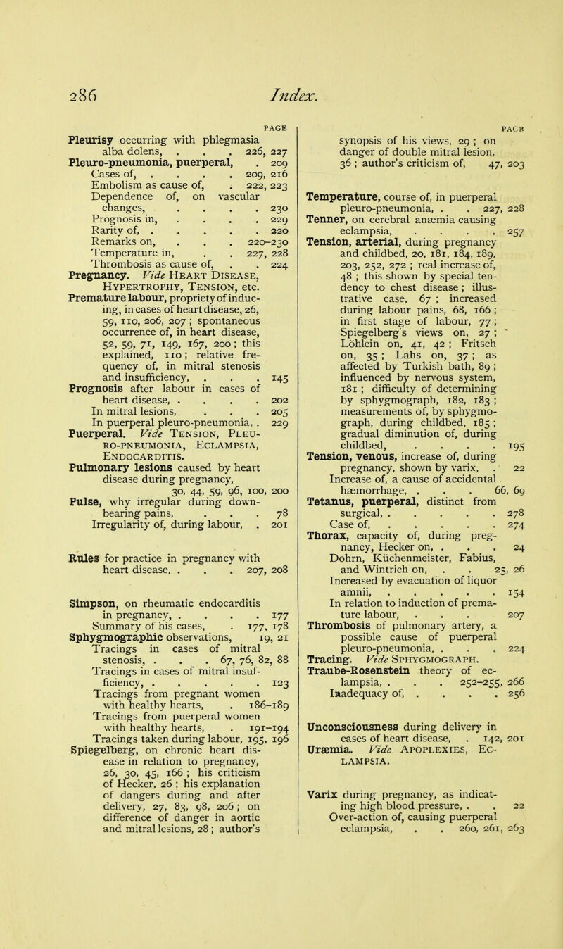 PAGE Pleurisy occurring with phlegmasia alba dolens, . . . 226, 227 Pleuro-pneumonia, puerperal, . 209 Cases of, . . . . 209, 216 Embolism as cause of, . 222, 223 Dependence of, on vascular changes, .... 230 Prognosis in, . . . . 229 Rarity of, . . . . . 220 Remarks on, . . . 220-230 Temperature in, . . 227, 228 Thrombosis as cause of, . . 224 Pregnancy. Vide Heart Disease, Hypertrophy, Tension, etc. Premature labour, propriety of induc- ing, in cases of heart disease, 26, 59, no, 206, 207 ; spontaneous occurrence of, in heart disease, 52, 59, 71, 149, 167, 200 ; this explained, no; relative fre- quency of, in mitral stenosis and insufficiency, . . . 145 Prognosis after labour in cases of heart disease, .... 202 In mitral lesions, . . . 205 In puerperal pleuro-pneumonia, . 229 Puerperal. Vide Tension, Pleu- ro-pneumonia, Eclampsia, Endocarditis. Pulmonary lesions caused by heart disease during pregnancy, 30, 44, 59, 96, 100, 200 Pulse, why irregular during down- bearing pains, ... 78 Irregularity of, during labour, . 201 Rules for practice in pregnancy with heart disease, . . . 207, 208 Simpson, on rheumatic endocarditis in pregnancy, .... 177 Summary of his cases, . T77, 178 SphygmograpMc observations, 19, 21 Tracings in cases of mitral stenosis, . . .67, 76, 82, 88 Tracings in cases of mitral insuf- ficiency, ..... 123 Tracings from pregnant women with healthy hearts, . 186-189 Tracings from puerperal women with healthy hearts, . 191-194 Tracings taken during labour, 195, 196 Spiegelberg, on chronic heart dis- ease in relation to pregnancy, 26, 30, 45, 166 ; his criticism of Hecker, 26 ; his explanation of dangers during and after delivery, 27, 83, 98, 206; on difference of danger in aortic and mitral lesions, 28 ; author's synopsis of his views, 29 ; on danger of double mitral lesion, 36 ; author's criticism of, 47, 203 Temperature, course of, in puerperal pleuro-pneumonia, , . 227, 228 Tenner, on cerebral anaemia causing eclampsia 257 Tension, arterial, during pregnancy and childbed, 20, 181, 184, 189, 203, 252, 272 ; real increase of, 48 ; this shown by special ten- dency to chest disease ; illus- trative case, 67 ; increased during labour pains, 68, 166 ; in first stage of labour, 77; Spiegelberg's views on, 27 ; ~ Lohlein on, 41, 42 ; Fritsch on, 35 ; Lahs on, 37 ; as affected by Turkish bath, 89 ; influenced by nervous system, 181 ; difficulty of determining by sphygmograph, 182, 183 ; measurements of, by sphygmo- graph, during childbed, 185 ; gradual diminution of, during childbed, .... 195 Tension, venous, increase of, during pregnancy, shown by varix, . 22 Increase of, a cause of accidental haemorrhage, ... 66, 69 Tetanus, puerperal, distinct from surgical, ..... 278 Case of, .... . 274 Thorax, capacity of, during preg- nancy, Hecker on, ... 24 Dohrn, Kiichenmeister, Fabius, and Wintrich on, . . 25, 26 Increased by evacuation of liquor amnii 154 In relation to induction of prema- ture labour, ... 207 Thrombosis of pulmonary artery, a possible cause of puerperal pleuro-pneumonia, . . . 224 Tracing. Vide Sphygmograph. Traube-Rosenstein theory of ec- lampsia, . . . 252-255, 266 Inadequacy of, . . . . 256 Unconsciousness during delivery in cases of heart disease, . 142,201 Uraemia, Vide Apoplexies, Ec- lampsia. Varix during pregnancy, as indicat- ing high blood pressure, . . 22 Over-action of, causing puerperal eclampsia, . . 260, 261, 263