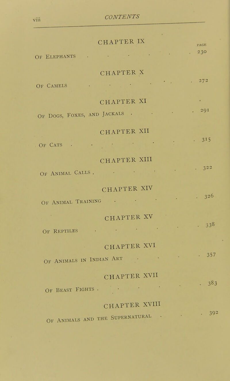 CHAPTER IX Of Elephants • • • • CHAPTER X Of Camels • • • CHAPTER XI Of Dogs, Foxes, and Jackals . CHAPTER XII Of Cats . • • CHAPTER XIII Of Animal Calls . • • ' CHAPTER XIV Of Animal Training CHAPTER XV Of Reptiles • • • ' CHAPTER XVI Of Animals in Indian Art CHAPTER XVII Of Beast Fights . • CHAPTER XVIH OF ANIMALS AND THE SUPERNATURAL -