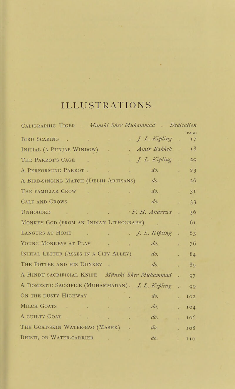 ILLUSTRATIONS Caligraphic Tiger . Munshi Sher Muhaiiuiiad . Dedication PAGE Bird Scaring .... J. L. Kipliiig I 7 Initial (a Punjab Window) Amir Bakhsh i8 The Parrot's Cage . . J. L. Kipling . 20 A Performing Parrot . do. 1% A Bird-singing Match (Delhi Artisans) do. 26 The familiar Crow do. Calf and Crows do. 33 Unhooded . . . ■ F. H. Andrews . Monkey God (from an Indian Lithograph) 61 Langurs at Home J. L. Kipling . 63 Young Monkeys at Play do. 76 Initial Letter (Asses in a City Alley) do. 84 The Potter and his Donkey . do. 89 A Hindu sacrificial Knife Munshi Sher MuJiammad . 97 A Domestic Sacrifice (Muhammadan) . J. L. Kipling . 99 On the dusty Highway do. 102 Milch Goats .... do. 104 A guilty Goat . ' . do. 106 The Goat-skin Water-bag (Mashk) do. 108 Bhisti, or Water-carrier do. 110