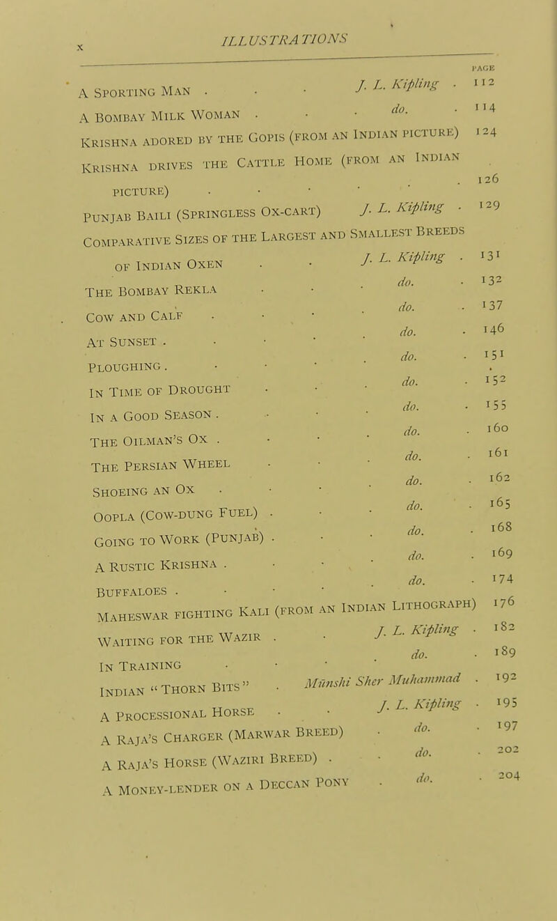 A SPORTING MAN . . • J.L.I<ipling . A BOMBAY Milk Woman . • .do. KRISHNA AD0REI3 BY THE GOPIS (FROM AN INDIAN PICTURE) KRISHNA DRIVES THE CaTTT.E HOME (FROM AN INDIAN PICTURE) . • • ■ ■ PUNJAB BAILI (SPRINGLESS OX-CART) / L. KipUng . COMPARATIVE SIZES OF THE LARGEST AND SMALLEST BREEDS OF Indian Oxen The Bombay Rekla Cow and Calf At Sunset . Ploughing . IN Time of Drought In a Good Season . The Oilman's Ox . The Persian Wheel Shoeing an Ox OoPLA (Cow-dung Fuel) Going to Work (Punjab) A Rustic Krishna . BUFFALOES . MaHESWAR FIGHTING KaLI Waiting for the Wazir In Training Indian  Thorn Bits  A Processional Horse A raja's Charger (Marwar Breed) A Raja's Horse (Waziri Breed) . A MONEY-LENDER ON A DECCAN PONY I'AGE I 12 I 14 124 1 26 I 29 /. L. Kipling . 131 do. 132 do. 137 do. 146 do. - 151 do. ■ 152 do. . 155 do. 160 do. . 161 do. 162 do. . 165 do. . 168 do. . 169 do. 174 (FROM AN INDI AN Lithograph) 176 /. L. Kipling . 182 do. Mnnshi Shcr Muluwimad J. L. Kipling do. do. do. 189 192 195 197 202 204