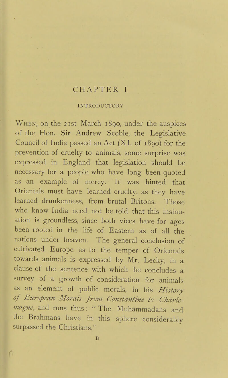 INTRODUCTORY When, on the 21st March 1890, under the auspices of the Hon. Sir Andrew Scoble, the Legislative Council of India passed an Act (XI. of 1890) for the prevention of cruelty to animals, some surprise was expressed in England that legislation should be necessary for a people who have long been quoted as an example of mercy. It was hinted that Orientals must have learned cruelty, as they have learned drunkenness, from brutal Britons. Those who know India need not be told that this insinu- ation is groundless, since both vices have for ages been rooted in the life of Eastern as of all the nations under heaven. The general conclusion of cultivated Europe as to the temper of Orientals towards animals is expressed by Mr. Lecky, in a clause of the sentence with which he concludes a survey of a growth of consideration for animals as an element of public morals, in his History of Eitropean Mo7^als from Constantine to Charle- magne, and runs thus : The Muhammadans and the Brahmans have in this sphere considerably surpassed the Christians. B