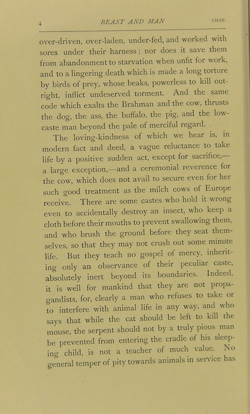 over-driven, over-laden, under-fed, and worked with sores under their harness ; nor does it save them from abandonment to starvation when unfit for work, and to a Hngering death which is made a long torture by birds of prey, whose beaks, powerless to kill out- right, inflict undeserved torment. And the same code which exalts the Brahman and the cow, thrusts the dog, the ass, the buffalo, the pig, and the low- caste man beyond the pale of merciful regard. . The loving-kindness of which we hear is, m modern fact and deed, a vague reluctance to take life by a positive sudden act, except for sacrifice.— a large exception,—and a ceremonial reverence for the cow, which does not avail to secure even for her such good treatment as the milch cows of Europe receive. There are some castes who hold it wrong even to accidentally destroy an insect, who keep a cloth before their mouths to prevent swallowing them, and who brush the ground before they seat them- selves, so that they may not crush out some minute life. But they teach no gospel of mercy, inherit- ing only an observance of their peculiar caste, absolutely inert beyond its boundaries. Indeed, it is well for mankind that they are not propa- gandists, for, clearly a man who refuses to take or to interfere with animal life in any way, and who says that while the cat should be left to kill the mouse, the serpent should not by a truly pious man be prevented from entering the cradle of his sleep- ing child, is not a teacher of much value. No general temper of pity towards animals in service has