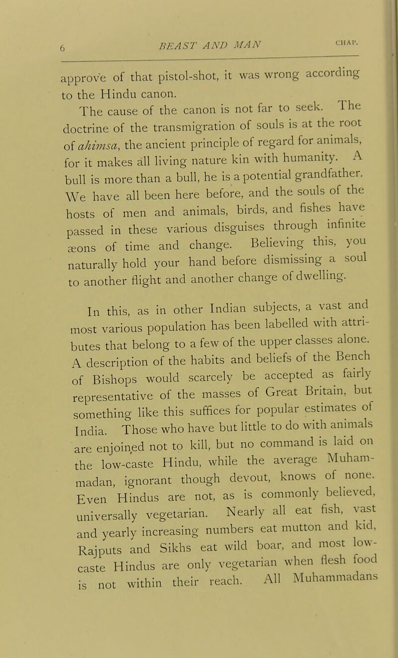 approve of that pistol-shot, it was wrong according to the Hindu canon. The cause of the canon is not far to seek. The doctrine of the transmigration of souls is at the root oiahimsa, the ancient principle of regard for animals, for it makes all living nature kin with humanity. A bull is more than a bull, he is a potential grandfather. We have all been here before, and the souls of the hosts of men and animals, birds, and fishes have passed in these various disguises through infinite sons of time and change. Believing this, you naturally hold your hand before dismissing a soul to another flight and another change of dwelling. In this, as in other Indian subjects, a vast and most various population has been labelled with attri- butes that belong to a few of the upper classes alone. A description of the habits and beliefs of the Bench of Bishops would scarcely be accepted as fairly representative of the masses of Great Britain, but something like this suffices for popular estimates of I ndia. Those who have but little to do with animals are enjoined not to kill, but no command is laid on the low-caste Hindu, while the average Muham- madan, ignorant though devout, knows of none. Even Hindus are not, as is commonly believed, universally vegetarian. Nearly all eat fish, vast and yearly increasing numbers eat mutton and kid. Rajputs and Sikhs eat wild boar, and most low- caste Hindus are only vegetarian when flesh food is not within their reach. All Muhammadans