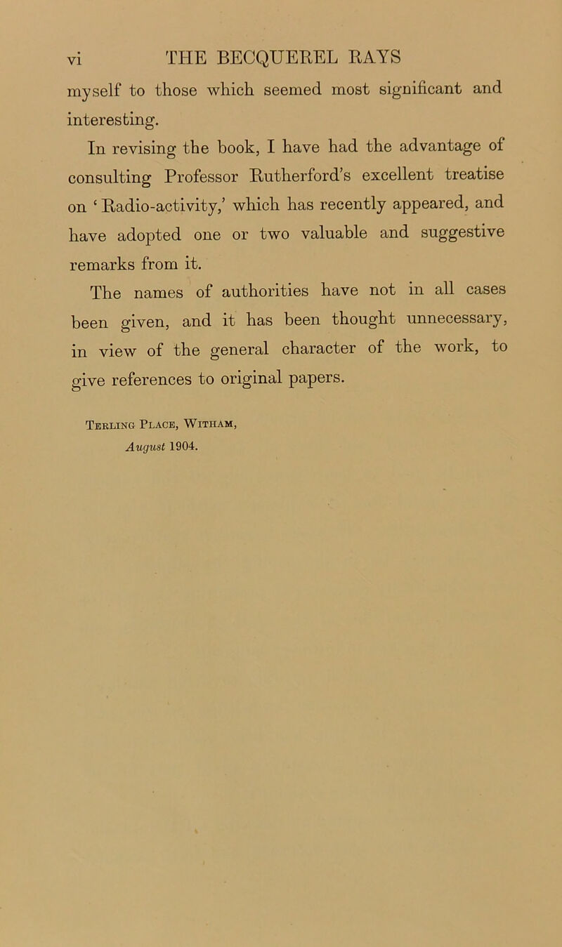 myself to those which seemed most significant and interesting. In revising the book, I have had the advantage of consulting Professor Rutherford’s excellent treatise on ‘ Radio-activity,’ which has recently appeared, and have adopted one or two valuable and suggestive remarks from it. The names of authorities have not in all cases been given, and it has been thought unnecessary, in view of the general character of the work, to give references to original papers. Terling Place, Witham, August 1904.