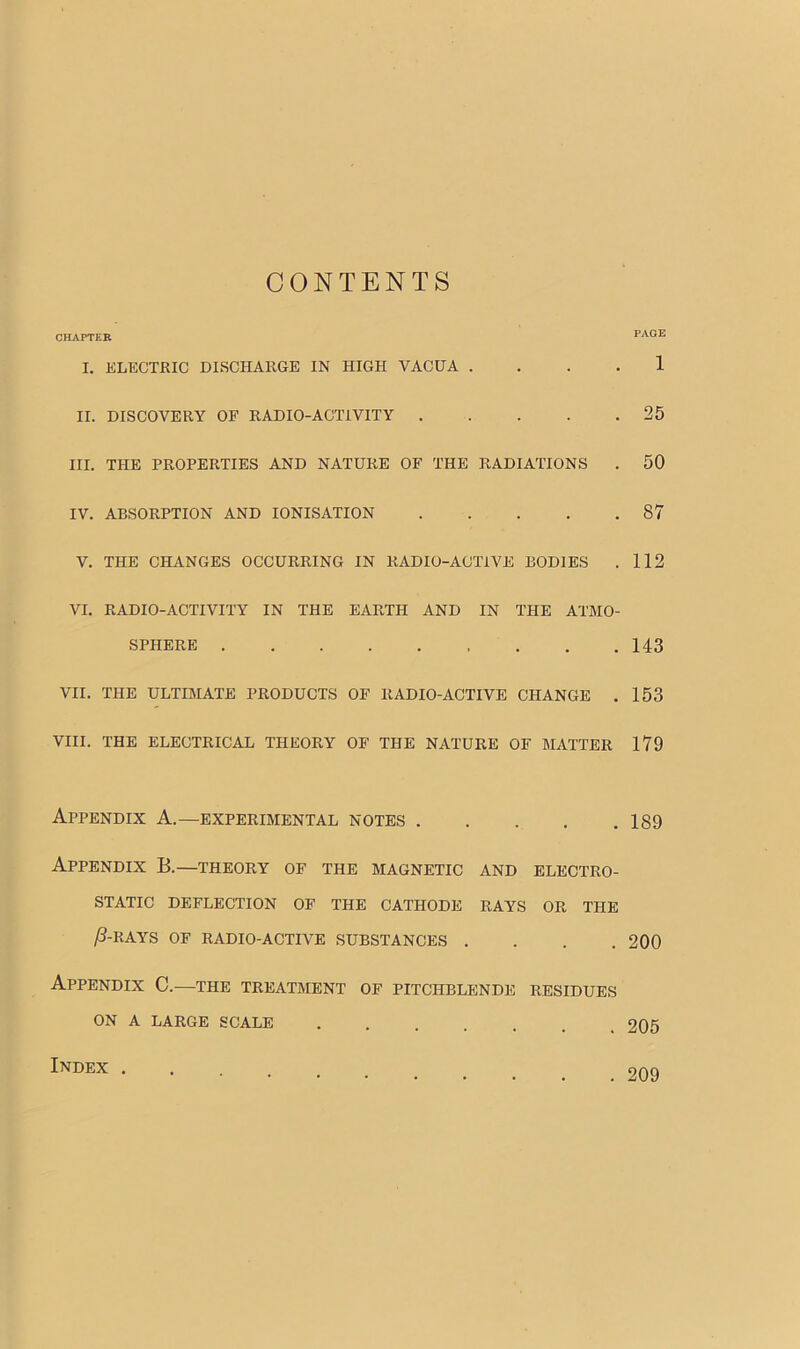 CONTENTS CHAPTER I. ELECTRIC DISCHARGE IN HIGH VACUA . II. DISCOVERY OF RADIO-ACTIVITY III. THE PROPERTIES AND NATURE OF THE RADIATIONS IV. ABSORPTION AND IONISATION V. THE CHANGES OCCURRING IN RADIO-ACTIVE BODIES VI. RADIO-ACTIVITY IN THE EARTH AND IN THE ATMO- SPHERE VII. THE ULTIMATE PRODUCTS OE RADIO-ACTIVE CHANGE . VIII. THE ELECTRICAL THEORY OE THE NATURE OF MATTER Appendix A.—experimental notes Appendix B.—theory of the magnetic and electro- static DEFLECTION OE THE CATHODE RAYS OR THE ,6-RAYS OF RADIO-ACTIVE SUBSTANCES .... Appendix C.—the treatment of pitchblende residues ON A LARGE SCALE PAGE 1 25 50 87 112 143 153 179 189 200 205 Index . . 209