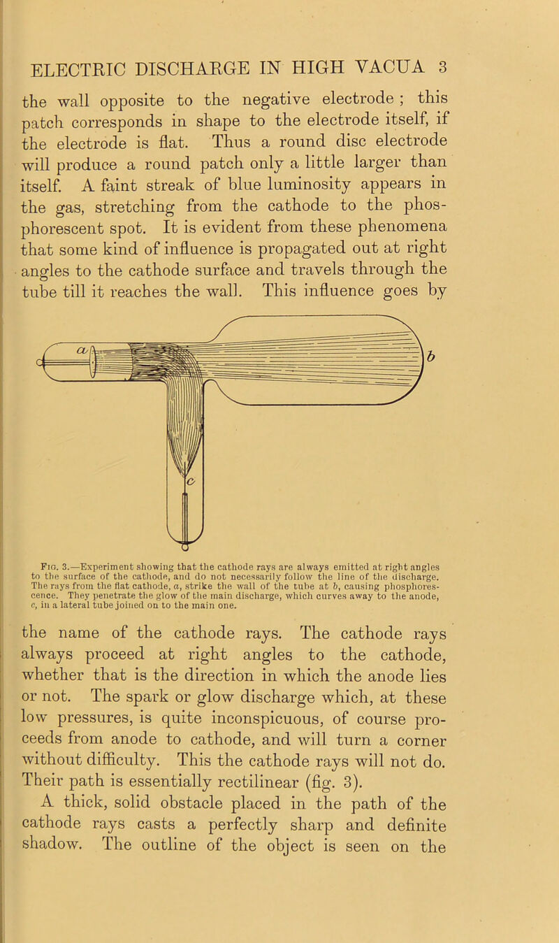 the wall opposite to the negative electrode ; this patch corresponds in shape to the electrode itself, if the electrode is flat. Thus a round disc electrode will produce a round patch only a little larger than itself. A faint streak of blue luminosity appears in the gas, stretching from the cathode to the phos- phorescent spot. It is evident from these phenomena that some kind of influence is propagated out at right angles to the cathode surface and travels through the tube till it reaches the wall. This influence goes by Fio. 3.—Experiment showing that the cathode rays are always emitted at right angles to the surface of the cathode, and do not necessarily follow the line of the discharge. The rays from the fiat cathode, a, strike the wall of the tube at b, causing phosphores- cence. They penetrate the glow of the main discharge, which curves away to the anode, c, in a lateral tube joined on to the main one. the name of the cathode rays. The cathode rays always proceed at right angles to the cathode, whether that is the direction in which the anode lies or not. The spark or glow discharge which, at these low pressures, is quite inconspicuous, of course pro- ceeds from anode to cathode, and will turn a corner without difficulty. This the cathode rays will not do. Their path is essentially rectilinear (fig. 3). A thick, solid obstacle placed in the path of the cathode rays casts a perfectly sharp and definite shadow. The outline of the object is seen on the