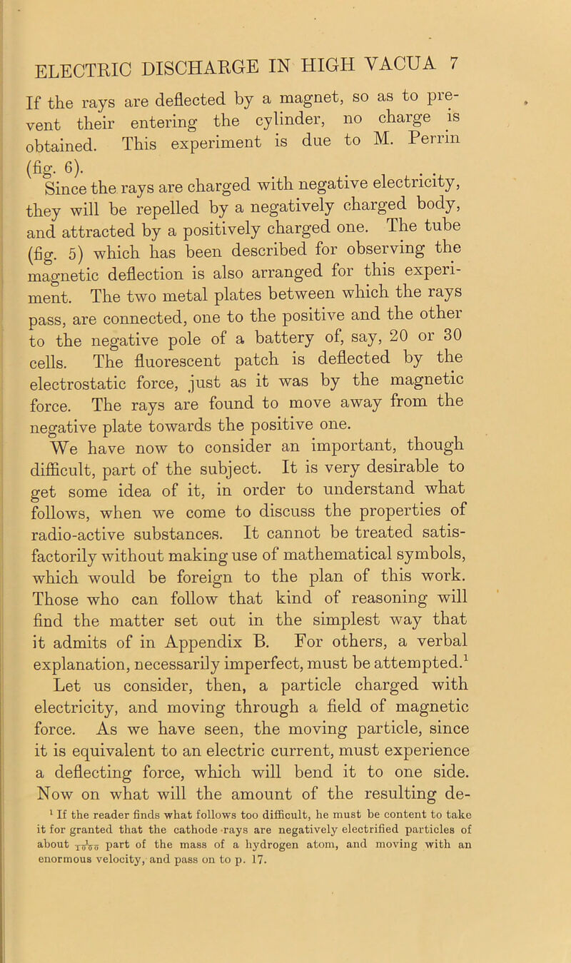 If the rays are deflected by a magnet, so as to pre- vent their entering the cylinder, no charge is obtained. This experiment is due to M. Perrin (fig. 6). ... Since the rays are charged with negative electricity, they will be repelled by a negatively charged body, and attracted by a positively charged one. The tube (fig. 5) which has been described for observing the magnetic deflection is also arranged foi this expeii- ment. The two metal plates between which the rays pass, are connected, one to the positive and the other to the negative pole of a battery of, say, 20 or 30 cells. The fluorescent patch is deflected by the electrostatic force, just as it was by the magnetic force. The rays are found to move away from the negative plate towards the positive one. We have now to consider an important, though difficult, part of the subject. It is very desirable to get some idea of it, in order to understand what follows, when we come to discuss the properties of radio-active substances. It cannot be treated satis- factorily without making use of mathematical symbols, which would be foreign to the plan of this work. Those who can follow that kind of reasoning will find the matter set out in the simplest way that it admits of in Appendix B. For others, a verbal explanation, necessarily imperfect, must be attempted.1 Let us consider, then, a particle charged with electricity, and moving through a field of magnetic force. As we have seen, the moving particle, since it is equivalent to an electric current, must experience a deflecting force, which will bend it to one side. Now on what will the amount of the resulting de- 1 If the reader finds what follows too difficult, he must be content to take it for granted that the cathode rays are negatively electrified particles of about xiiVo part of the mass of a hydrogen atom, and moving with an enormous velocity, and pass on to p. 17.