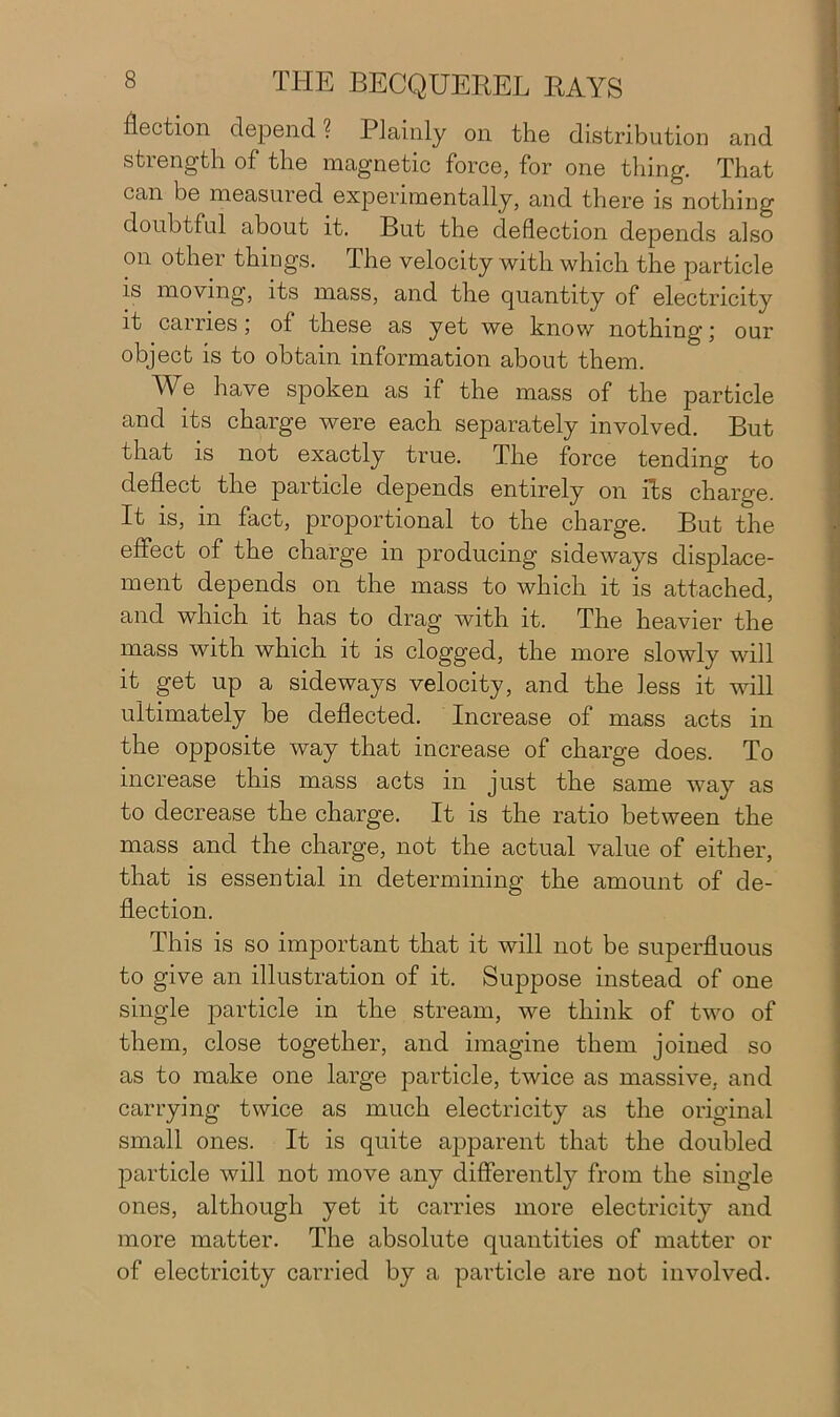 flection depend? Plainly on the distribution and strength of the magnetic force, for one thing. That can be measured experimentally, and there is nothing doubtful about it. But the deflection depends also on other things. The velocity with which the particle is moving, its mass, and the quantity of electricity it carries; ol these as yet we know nothing; our object is to obtain information about them. We have spoken as if the mass of the particle and its charge were each separately involved. But that is not exactly true. The force tending to deflect the particle depends entirely on its charge. It is, in fact, proportional to the charge. But the effect of the charge in producing sideways displace- ment depends on the mass to which it is attached, and which it has to drag with it. The heavier the mass with which it is clogged, the more slowly will it get up a sideways velocity, and the less it will ultimately be deflected. Increase of mass acts in the opposite way that increase of charge does. To increase this mass acts in just the same way as to decrease the charge. It is the ratio between the mass and the charge, not the actual value of either, that is essential in determining the amount of de- flection. This is so important that it will not be superfluous to give an illustration of it. Suppose instead of one single particle in the stream, we think of two of them, close together, and imagine them joined so as to make one large particle, twice as massive, and carrying twice as much electricity as the original small ones. It is quite apparent that the doubled particle will not move any differently from the single ones, although yet it carries more electricity and more matter. The absolute quantities of matter or of electricity carried by a particle are not involved.