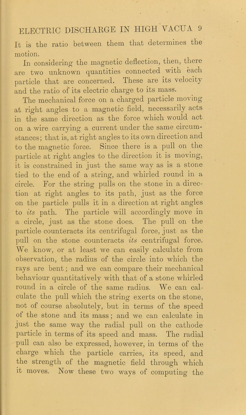 It is the ratio between them that determines the motion. In considering’ the magnetic deflection, then, theie are two unknown quantities connected with each particle that are concerned. These are its velocity and the ratio of its electric charge to its mass. The mechanical force on a charged particle moving at right angles to a magnetic field, necessarily acts in the same direction as the force which would act on a wire carrying a current under the same circum- stances; that is, at right angles to its own direction and to the magnetic force. Since there is a pull on the particle at right angles to the direction it is moving, it is constrained in just the same way as is a stone tied to the end of a string, and whirled round in a circle. For the string pulls on the stone in a direc- tion at right angles to its path, just as the force on the particle pulls it in a direction at right angles to its path. The particle will accordingly move in a circle, just as the stone does. The pull on the particle counteracts its centrifugal force, just as the pull on the stone counteracts its centrifugal force. We know, or at least we can easily calculate from observation, the radius of the circle into which the rays are bent; and we can compare their mechanical behaviour quantitatively with that of a stone whirled round in a circle of the same radius. We can cal- culate the pull which the string exerts on the stone, not of course absolutely, but in terms of the speed of the stone and its mass; and we can calculate in just the same way the radial pull on the cathode particle in terms of its speed and mass. The radial pull can also be expressed, however, in terms of the charge which the particle carries, its speed, and the strength of the magnetic field through which it moves. Now these two ways of computing the