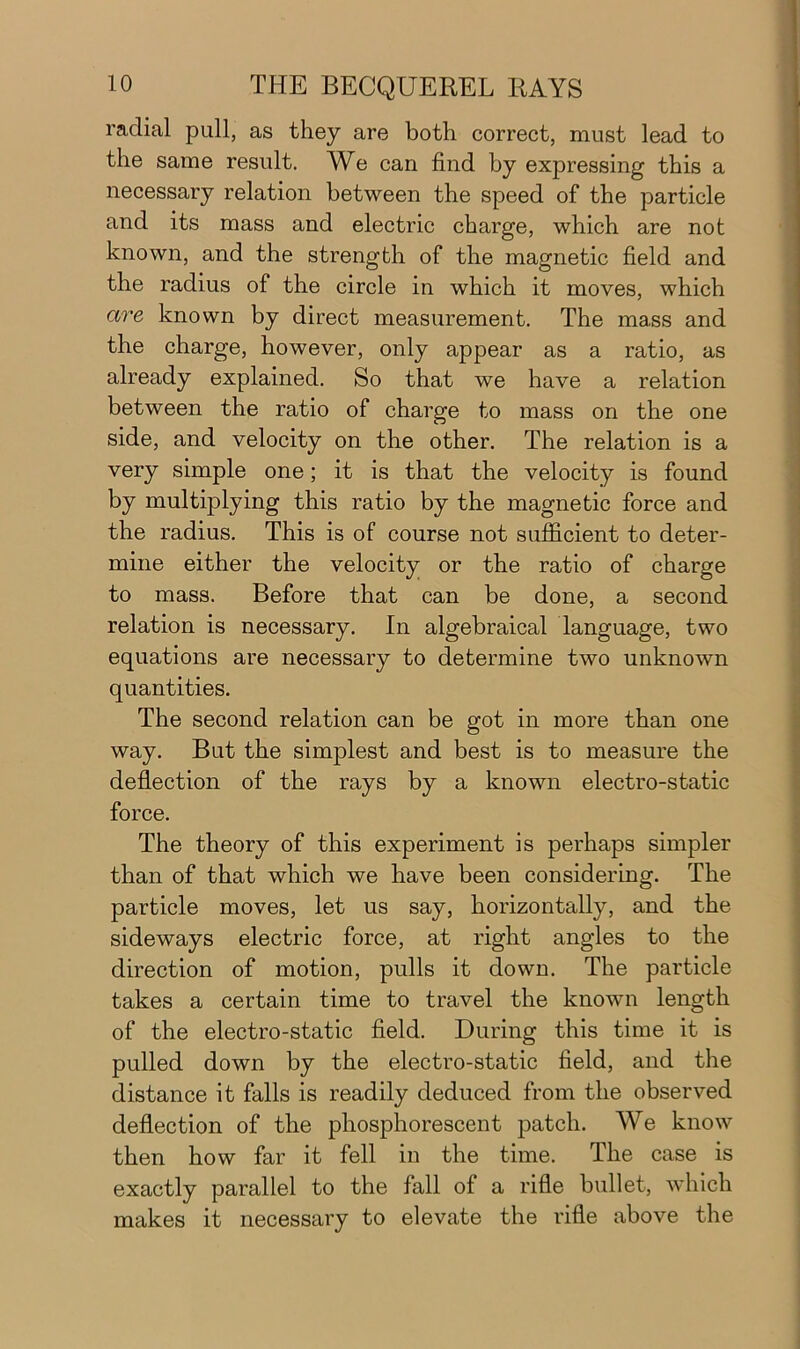 radial pull, as they are both correct, must lead to the same result. We can find by expressing this a necessary relation between the speed of the particle and its mass and electric charge, which are not known, and the strength of the magnetic field and the radius of the circle in which it moves, which are known by direct measurement. The mass and the charge, however, only appear as a ratio, as already explained. So that we have a relation between the ratio of charge to mass on the one side, and velocity on the other. The relation is a very simple one; it is that the velocity is found by multiplying this ratio by the magnetic force and the radius. This is of course not sufficient to deter- mine either the velocity or the ratio of charge to mass. Before that can be done, a second relation is necessary. In algebraical language, two equations are necessary to determine two unknown quantities. The second relation can be got in more than one way. But the simplest and best is to measure the deflection of the rays by a known electro-static force. The theory of this experiment is perhaps simpler than of that which we have been considering. The particle moves, let us say, horizontally, and the sideways electric force, at right angles to the direction of motion, pulls it down. The particle takes a certain time to travel the known length of the electro-static field. During this time it is pulled down by the electro-static field, and the distance it falls is readily deduced from the observed deflection of the phosphorescent patch. We know then how far it fell in the time. The case is exactly parallel to the fall of a rifle bullet, which makes it necessary to elevate the rifle above the