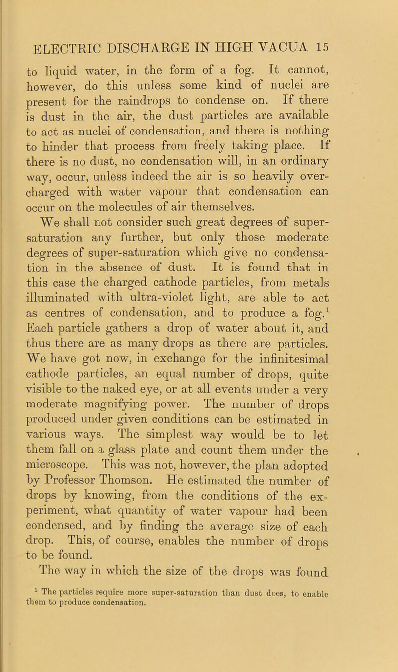 to liquid water, in the form of a fog. It cannot, however, do this unless some kind of nuclei are present for the raindrops to condense on. If there is dust in the air, the dust particles are available to act as nuclei of condensation, and there is nothing to hinder that process from freely taking place. If there is no dust, no condensation will, in an ordinary way, occur, unless indeed the air is so heavily over- charged with water vapour that condensation can occur on the molecules of air themselves. We shall not consider such great degrees of super- saturation any further, but only those moderate degrees of super-saturation which give no condensa- tion in the absence of dust. It is found that in this case the charged cathode particles, from metals illuminated with ultra-violet light, are able to act as centres of condensation, and to produce a fog.1 Each particle gathers a drop of water about it, and thus there are as many drops as there are particles. We have got now, in exchange for the infinitesimal cathode particles, an equal number of drops, quite visible to the naked eye, or at all events under a very moderate magnifying power. The number of drops produced under given conditions can be estimated in various ways. The simplest way would be to let them fall on a glass plate and count them under the microscope. This was not, however, the plan adopted by Professor Thomson. He estimated the number of drops by knowing, from the conditions of the ex- periment, what quantity of water vapour had been condensed, and by finding the average size of each drop. This, of course, enables the number of drops to be found. The way in which the size of the drops was found 1 The particles require more super-saturation than dust does, to enable them to produce condensation.