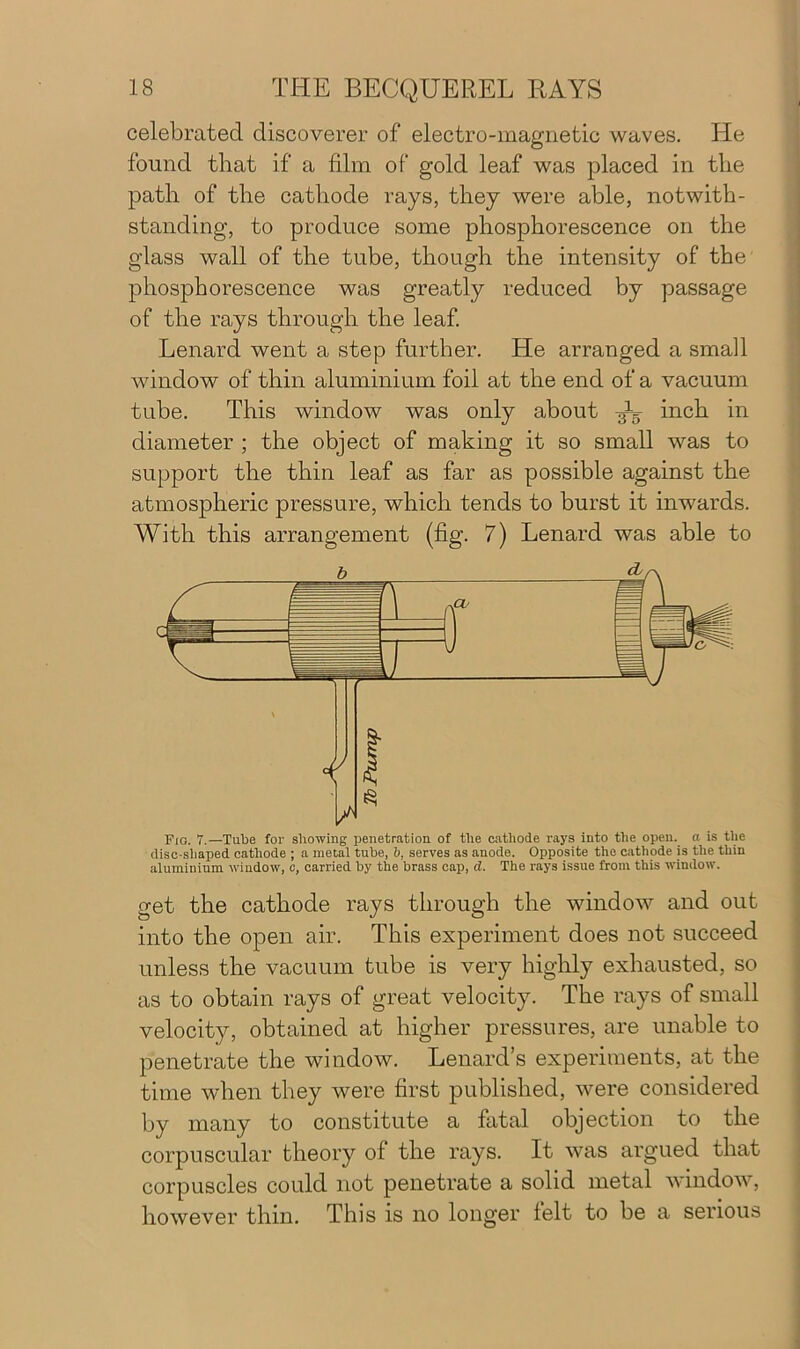 celebrated discoverer of electro-magnetic waves. He found that if a film of gold leaf was placed in the path of the cathode rays, they were able, notwith- standing, to produce some phosphorescence on the glass wall of the tube, though the intensity of the phosphorescence was greatly reduced by passage of the rays through the leaf. Lenard went a step further. He arranged a small window of thin aluminium foil at the end of a vacuum tube. This window was only about inch in diameter ; the object of making it so small was to support the thin leaf as far as possible against the atmospheric pressure, which tends to burst it inwards. With this arrangement (fig. 7) Lenard was able to get the cathode rays through the window and out into the open air. This experiment does not succeed unless the vacuum tube is very highly exhausted, so as to obtain rays of great velocity. The rays of small velocity, obtained at higher pressures, are unable to penetrate the window. Lenard’s experiments, at the time when they were first published, were considered by many to constitute a fatal objection to the corpuscular theory of the rays. It was argued that corpuscles could not penetrate a solid metal window, however thin. This is no longer felt to be a serious