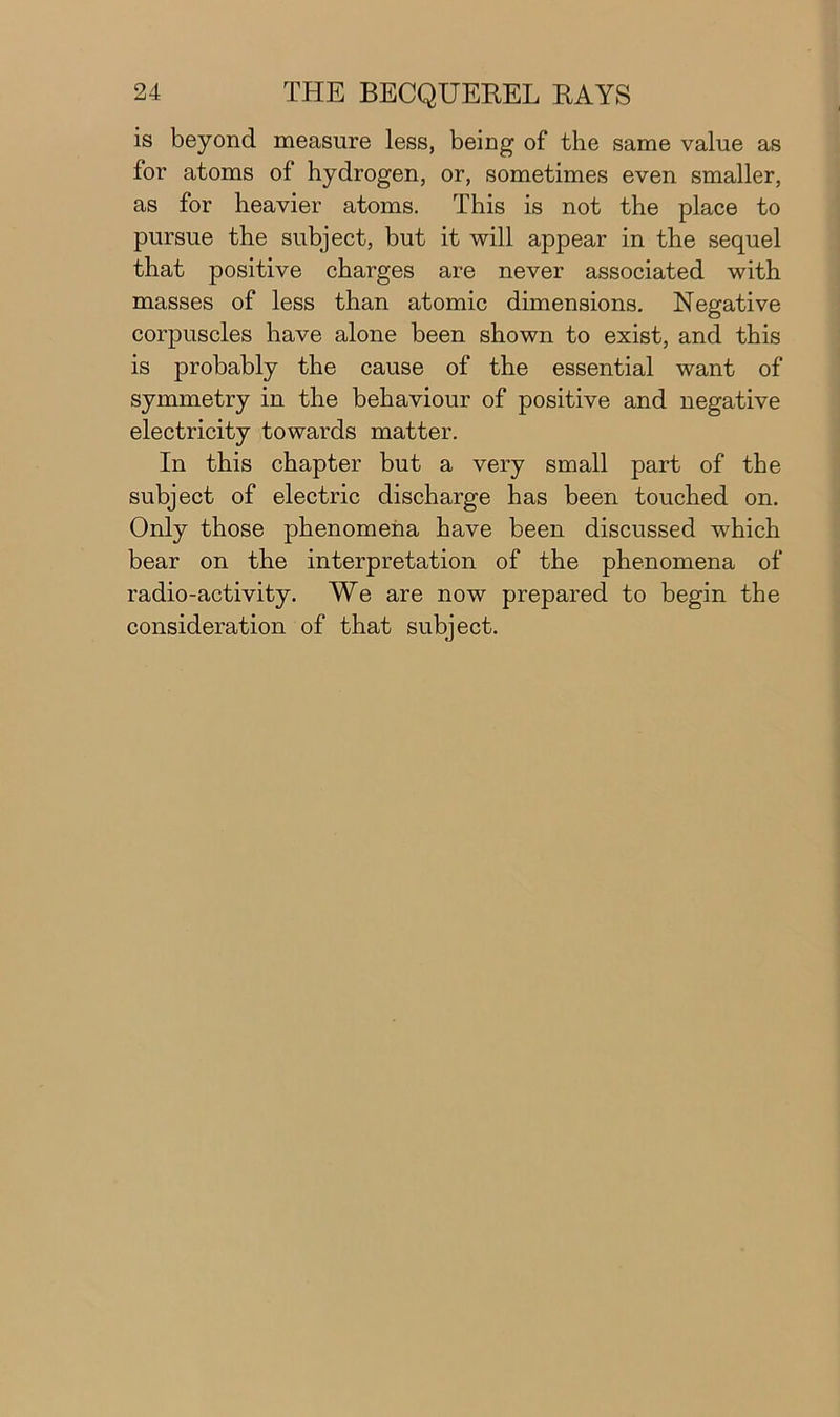 is beyond measure less, being of the same value as for atoms of hydrogen, or, sometimes even smaller, as for heavier atoms. This is not the place to pursue the subject, but it will appear in the sequel that positive charges are never associated with masses of less than atomic dimensions. Negative corpuscles have alone been shown to exist, and this is probably the cause of the essential want of symmetry in the behaviour of positive and negative electricity towards matter. In this chapter but a very small part of the subject of electric discharge has been touched on. Only those phenomena have been discussed which bear on the interpretation of the phenomena of radio-activity. We are now prepared to begin the consideration of that subject.