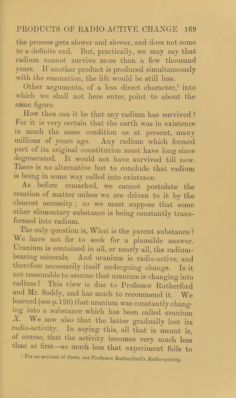 the process gets slower and slower, and does not come to a definite end. But, practically, we may say that radium cannot survive more than a few thousand years. If another product is produced simultaneously with the emanation, the life would be still less. Other arguments, of a less direct character,1 into which we shall not here enter, point to about the same figure. How then can it be that any radium has survived ? For it is very certain that the earth was in existence in much the same condition as at present, many millions of years ago. Any radium which formed part of its original constitution must have long since degenerated. It would not have survived till now. There is no alternative but to conclude that radium is being in some way called into existence. As before remarked, we cannot postulate the creation of matter unless we are driven to it by the clearest necessity; so we must suppose that some other elementary substance is being constantly trans- formed into radium. The only question is, What is the parent substance ? Wfi have not far to seek for a plausible answer. Uianium is contained in all, or nearly all, the radium - bearing minerals. And uranium is radio-active, and therefore necessarily itself undergoing change. Is it not leasonable to assume that uranium is changing into radium? This view is due to Professor Rutherford and Mr. Soddy, and has much to recommend it. We learned (see p. 126) that uranium was constantly chang- ing into a substance which has been called uranium A. We saw also that the latter gradually lost its radio-activity. In saying this, all that is meant is, of comse, that the activity becomes very much less than at first—so much less that experiment fails to 1 For an account of these, see Professor Rutherford’s Radio-activity.