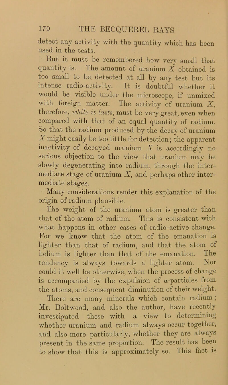 detect any activity with the quantity which has been used in the tests. But it must be remembered how very small that quantity is. The amount of uranium X obtained is too small to be detected at all by any test but its intense radio-activity. It is doubtful whether it would be visible under the microscope, if unmixed with foreign matter. The activity of uranium X, therefore, while it lasts, must be very great, even when compared with that ol an equal quantity of radium. So that the radium produced by the decay of uranium X might easily be too little for detection; the apparent inactivity of decayed uranium X is accordingly no serious objection to the view that uranium may be slowly degenerating into radium, through the inter- mediate stage of uranium X, and perhaps other inter- mediate stages. Many considerations render this explanation of the origin of radium plausible. The weight of the uranium atom is greater than that of the atom of radium. This is consistent with what happens in other cases of radio-active change. For we know that the atom of the emanation is lighter than that of radium, and that the atom of helium is lighter than that of the emanation. The tendency is always towards a lighter atom. Nor could it well be otherwise, when the process of change is accompanied by the expulsion of a-particles from the atoms, and consequent diminution of their weight. There are many minerals which contain radium ; Mr. Bolt wood, and also the author, have recently investigated these with a view to determining whether uranium and radium always occur together, and also more particularly, whether they are always present in the same proportion. The result has been to show that this is approximately so. This fact is