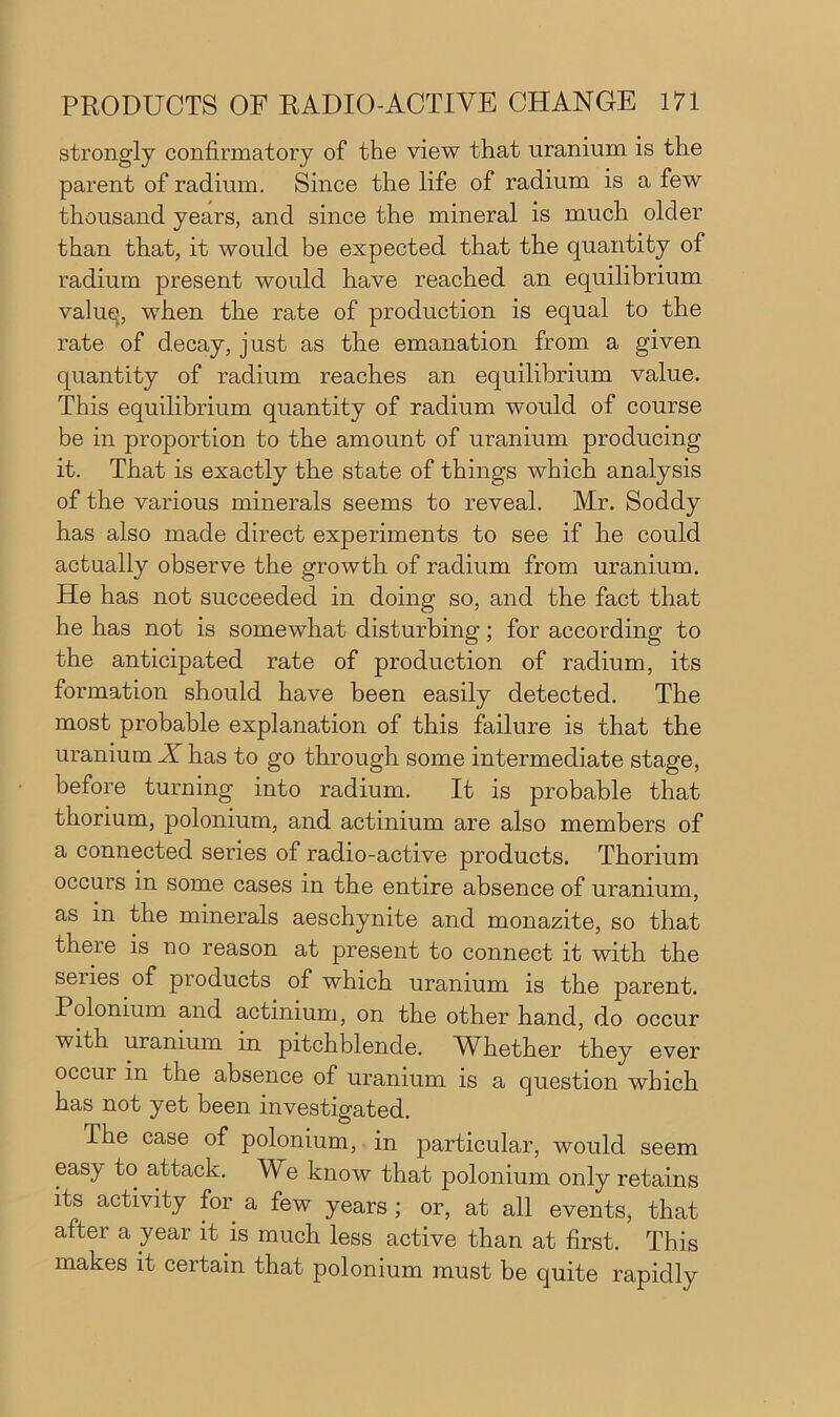 strongly confirmatory of the view that uranium is the parent of radium. Since the life of radium is a few thousand years, and since the mineral is much older than that, it would be expected that the quantity of radium present would have reached an equilibrium valuq, when the rate of production is equal to the rate of decay, just as the emanation from a given quantity of radium reaches an equilibrium value. This equilibrium quantity of radium would of course be in proportion to the amount of uranium producing it. That is exactly the state of things which analysis of the various minerals seems to reveal. Mr. Soddy has also made direct experiments to see if he could actually observe the growth of radium from uranium. He has not succeeded in doing so, and the fact that he has not is somewhat disturbing; for according to the anticipated rate of production of radium, its formation should have been easily detected. The most probable explanation of this failure is that the uranium Xlias to go through some intermediate stage, before turning into radium. It is probable that thorium, polonium, and actinium are also members of a connected series of radio-active products. Thorium occurs in some cases in the entire absence of uranium, as in the minerals aeschynite and monazite, so that there is no reason at present to connect it with the senes of products of which uranium is the parent. Polonium and actinium, on the other hand, do occur with uranium in pitchblende. WRether they ever occur in the absence of uranium is a question which has not yet been investigated. The case of polonium, in particular, would seem easy to attack. We know that polonium only retains its activity for a few years ; or, at all events, that after a year it is much less active than at first. This makes it certain that polonium must be quite rapidly