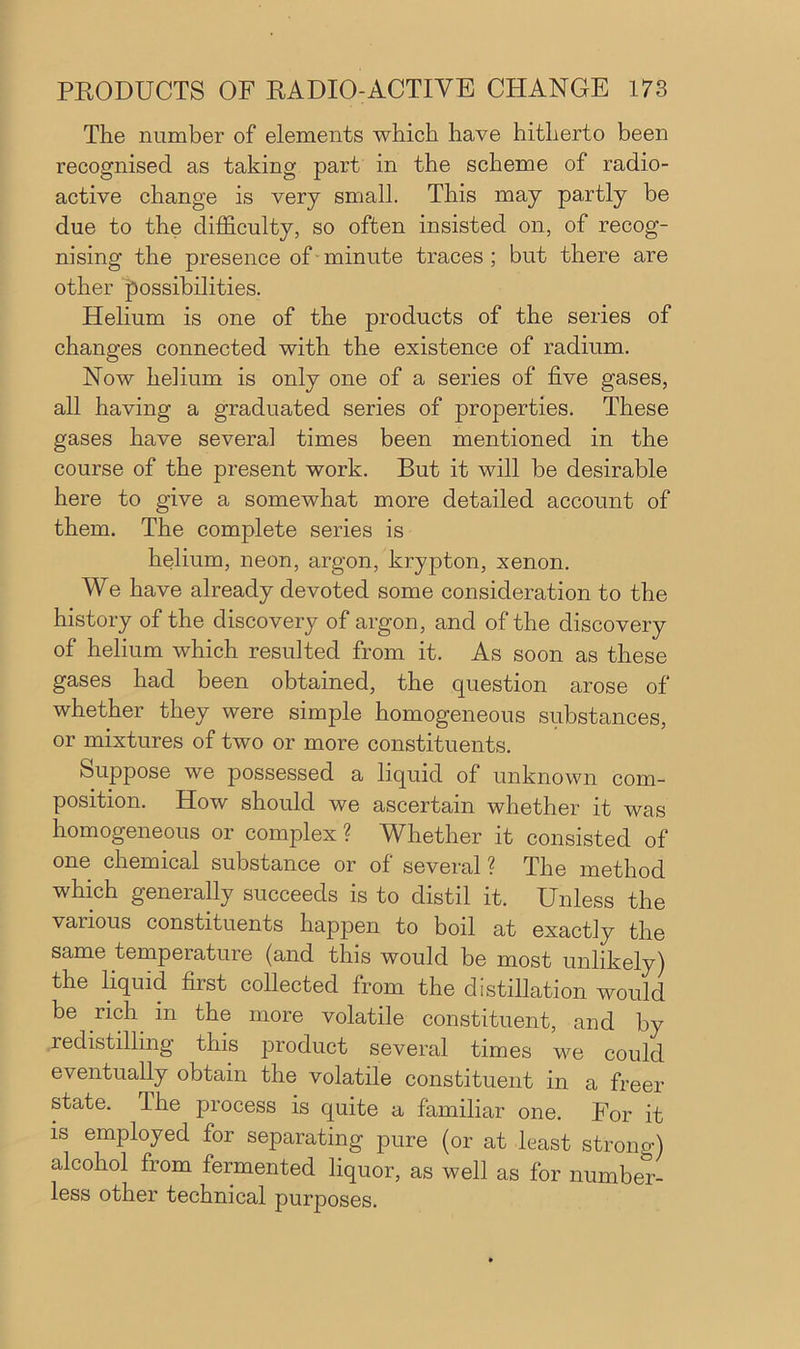 The number of elements which have hitherto been recognised as taking part in the scheme of radio- active change is very small. This may partly be due to the difficulty, so often insisted on, of recog- nising the presence of minute traces ; but there are other possibilities. Helium is one of the products of the series of changes connected with the existence of radium. Now heiium is only one of a series of five gases, all having a graduated series of properties. These gases have several times been mentioned in the course of the present work. But it will be desirable here to give a somewhat more detailed account of them. The complete series is helium, neon, argon, krypton, xenon. We have already devoted some consideration to the history of the discovery of argon, and of the discovery of helium which resulted from it. As soon as these gases had been obtained, the question arose of whether they were simple homogeneous substances, or mixtures of two or more constituents. Suppose we possessed a liquid of unknown com- position. How should we ascertain whether it was homogeneous or complex ? Whether it consisted of one chemical substance or of several ? The method which generally succeeds is to distil it. Unless the various constituents happen to boil at exactly the same temperature (and this would be most unlikely) the liquid first collected from the distillation would be rich in the more volatile constituent, and by redistilling this product several times we could eventually obtain the volatile constituent in a freer state. The process is quite a familiar one. For it is employed for separating pure (or at least strong) alcohol from fermented liquor, as well as for number- less other technical purposes.