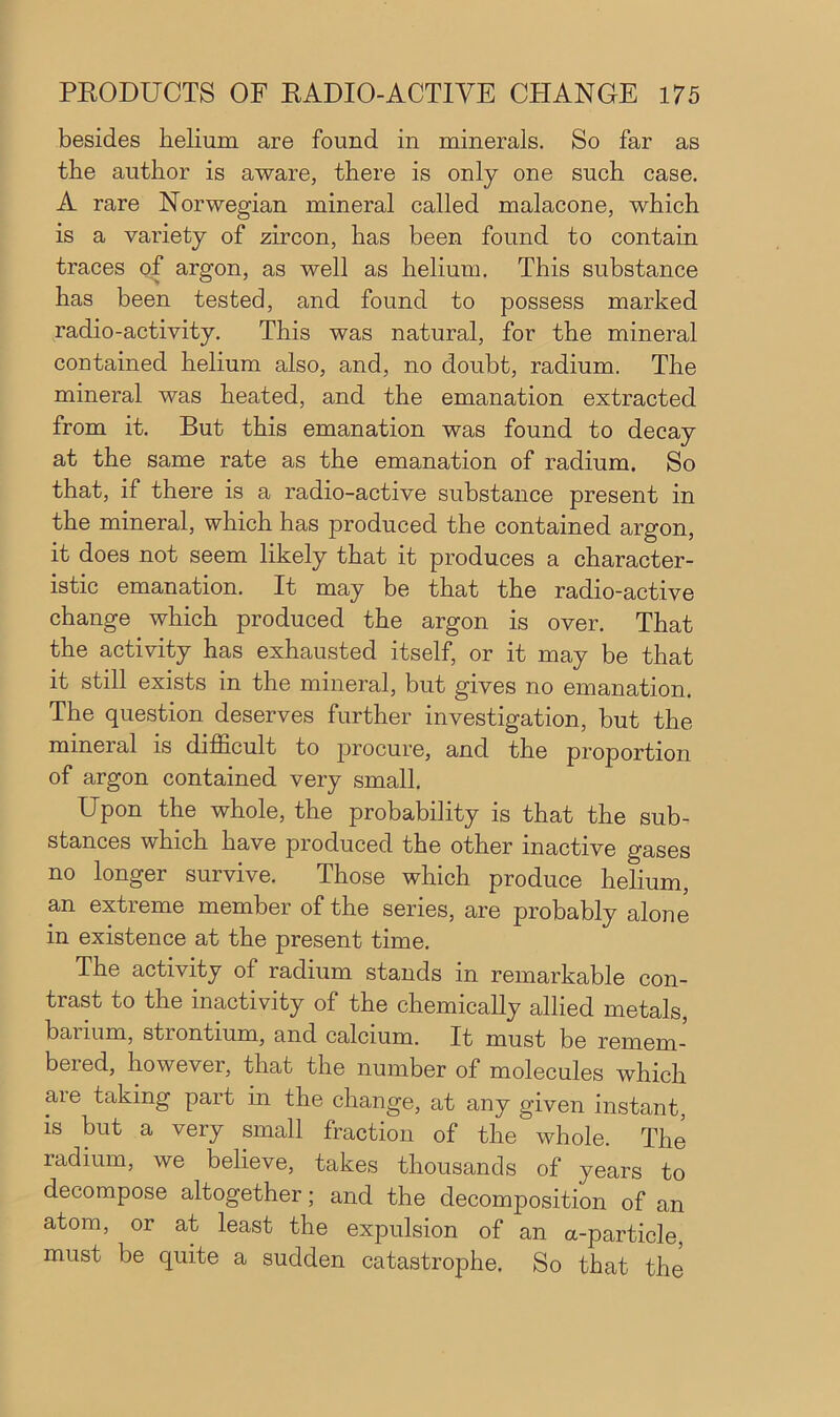 besides helium are found in minerals. So far as the author is aware, there is only one such case. A rare Norwegian mineral called malacone, which is a variety of zircon, has been found to contain traces of argon, as well as helium. This substance has been tested, and found to possess marked radio-activity. This was natural, for the mineral contained helium also, and, no doubt, radium. The mineral was heated, and the emanation extracted from it. But this emanation was found to decay at the same rate as the emanation of radium. So that, if there is a radio-active substance present in the mineral, which has produced the contained argon, it does not seem likely that it produces a character- istic emanation. It may be that the radio-active change which produced the argon is over. That the activity has exhausted itself, or it may be that it still exists in the mineral, but gives no emanation. The question deserves further investigation, but the mineral is difhcult to procure, and the proportion of argon contained very small. Upon the whole, the probability is that the sub- stances which have produced the other inactive gases no longer survive. Those which produce helium, an extreme member of the series, are probably alone in existence at the present time. The activity of radium stands in remarkable con- trast to the inactivity of the chemically allied metals, barium, strontium, and calcium. It must be remem- bered, however, that the number of molecules which are taking part in the change, at any given instant, is but a very small fraction of the whole. The radium, we believe, takes thousands of years to decompose altogether; and the decomposition of an atom, or at least the expulsion of an a-particle, must be quite a sudden catastrophe. So that the