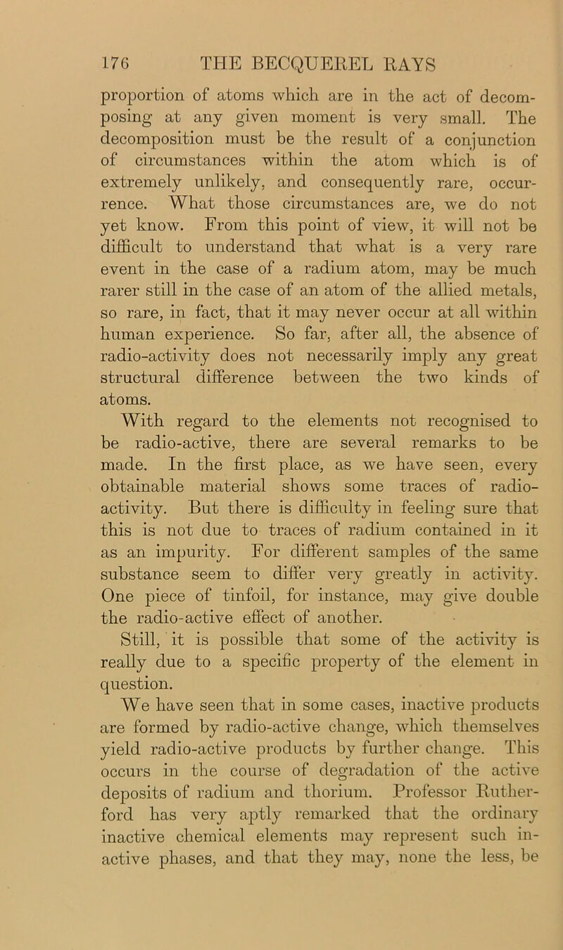 proportion of atoms which are in the act of decom- posing at any given moment is very small. The decomposition must be the result of a conjunction of circumstances within the atom which is of extremely unlikely, and consequently rare, occur- rence. What those circumstances are, we do not yet know. From this point of view, it will not be difficult to understand that what is a very rare event in the case of a radium atom, may be much rarer still in the case of an atom of the allied metals, so rare, in fact, that it may never occur at all within human experience. So far, after all, the absence of radio-activity does not necessarily imply any great structural difference between the two kinds of atoms. With regard to the elements not recognised to be radio-active, there are several remarks to be made. In the first place, as we have seen, every obtainable material shows some traces of radio- activity. But there is difficulty in feeling sure that this is not due to traces of radium contained in it as an impurity. For different samples of the same substance seem to differ very greatly in activity. One piece of tinfoil, for instance, may give double the radio-active effect of another. Still, it is possible that some of the activity is really due to a specific property of the element in question. We have seen that in some cases, inactive products are formed by radio-active change, which themselves yield radio-active products by further change. This occurs in the course of degradation of the active deposits of radium and thorium. Professor Ruther- ford has very aptly remarked that the ordinary inactive chemical elements may represent such in- active phases, and that they may, none the less, be