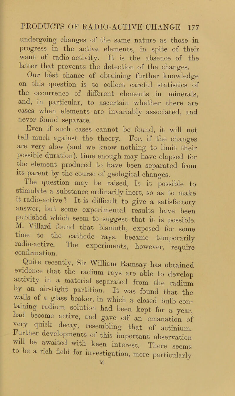 undergoing changes of the same nature as those in progress in the active elements, in spite of their want of radio-activity. It is the absence of the latter that prevents the detection of the changes. Our best chance of obtaining further knowledge on this question is to collect careful statistics of the occurrence of different elements in minerals, and, in particular, to ascertain whether there are cases when elements are invariably associated, and never found separate. Even if such cases cannot be found, it will not tell much against the theory. For, if the changes are very slow (and we know nothing to limit their possible duration), time enough may have elapsed for the element produced to have been separated from its parent by the course of geological changes. The question may be raised, Is it possible to stimulate a substance ordinarily inert, so as to make it radio-active ? It is difficult to give a satisfactory answer, but some experimental results have been published which seem to suggest that it is possible. M. Villard found that bismuth, exposed for some time to the cathode rays, became temporarily radio-active. The experiments, however, require confirmation. Quite recently, Sir William Ramsay has obtained evidence that the radium rays are able to develop activity in a material separated from the radium by an air-tight partition. It was found that the walls of a glass beaker, in which a closed bulb con- taining radium solution had been kept for a year, had become active, and gave off an emanation of very quick decay, resembling that of actinium. urther developments of this important observation will be awaited with keen interest. There seems to be a rich field for investigation, more particularly M