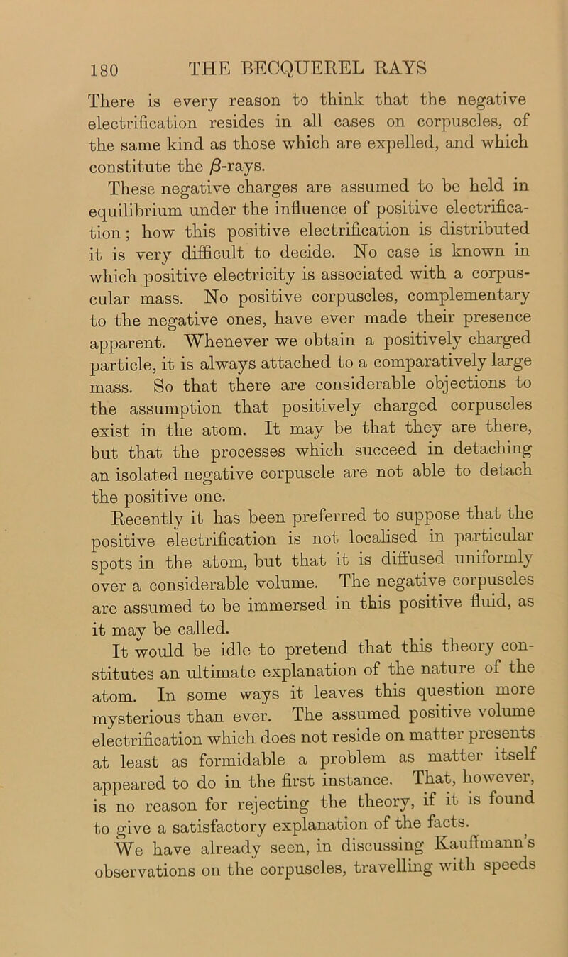 There is every reason to think that the negative electrification resides in all cases on corpuscles, of the same kind as those which are expelled, and which constitute the /3-rays. These negative charges are assumed to be held in equilibrium under the influence of positive electrifica- tion ; how this positive electrification is distributed it is very difficult to decide. No case is known in which positive electricity is associated with a corpus- cular mass. No positive corpuscles, complementary to the negative ones, have ever made their presence apparent. Whenever we obtain a positively charged particle, it is always attached to a comparatively large mass. So that there are considerable objections to the assumption that positively charged corpuscles exist in the atom. It may be that they are there, but that the processes which succeed in detaching an isolated negative corpuscle are not able to detach the positive one. Recently it has been preferred to suppose that the positive electrification is not localised in particular spots in the atom, but that it is diffused unifoimly over a considerable volume. The negative corpuscles are assumed to be immersed in this positive fluid, as it may be called. It would be idle to pretend that this theory con- stitutes an ultimate explanation of the nature of the atom. In some ways it leaves this question more mysterious than ever. The assumed positive volume electrification which does not reside on mattei presents at least as formidable a problem as matter itself appeared to do in the first instance. That, however, is no reason for rejecting the theory, if it is found to give a satisfactory explanation of the facts. We have already seen, in discussing Kauflmann’s observations on the corpuscles, travelling with speeds