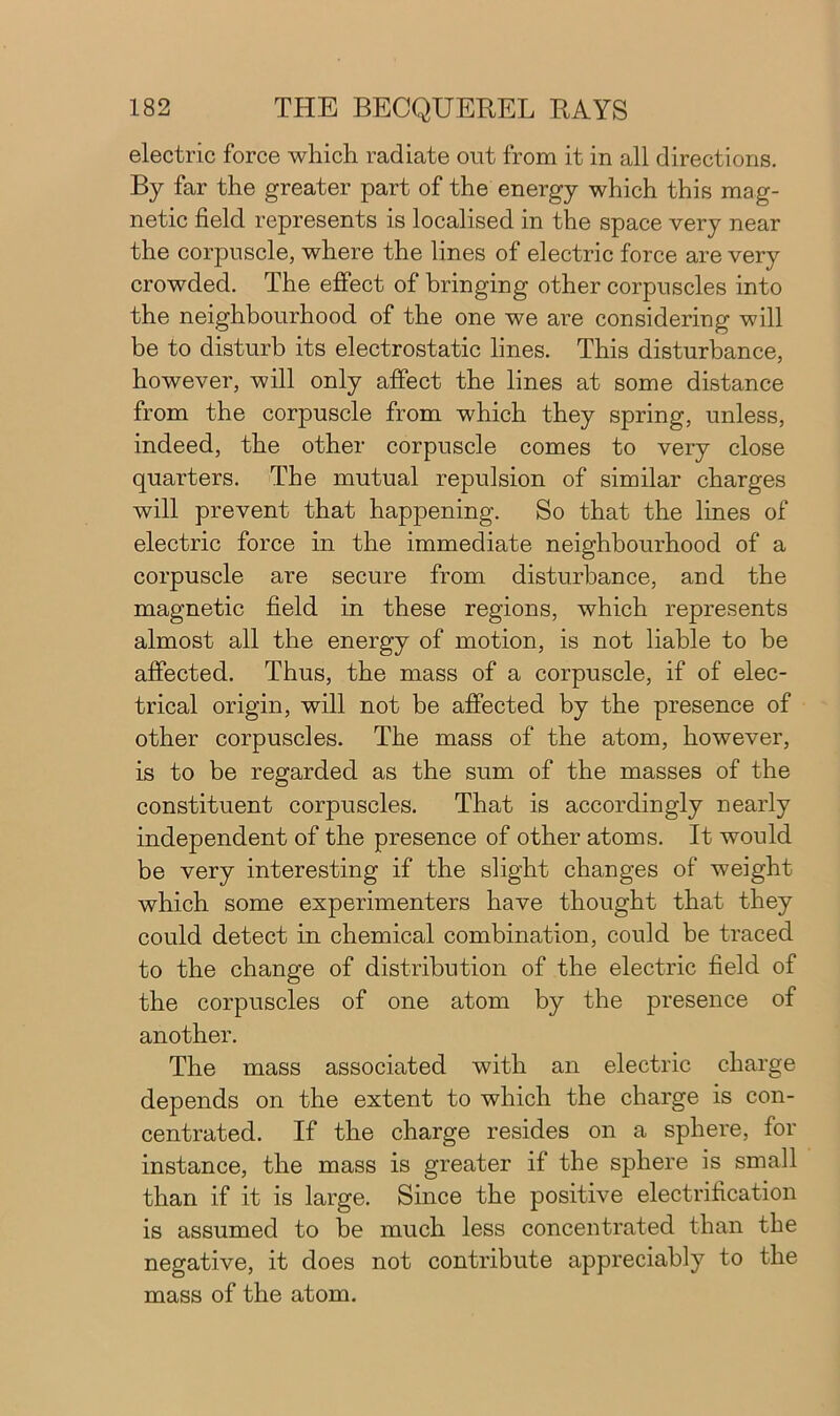 electric force which radiate out from it in all directions. By far the greater part of the energy which this mag- netic field represents is localised in the space very near the corpuscle, where the lines of electric force are very crowded. The effect of bringing other corpuscles into the neighbourhood of the one we are considering will be to disturb its electrostatic lines. This disturbance, however, will only affect the lines at some distance from the corpuscle from which they spring, unless, indeed, the other corpuscle comes to very close quarters. The mutual repulsion of similar charges will prevent that happening. So that the lines of electric force in the immediate neighbourhood of a corpuscle are secure from disturbance, and the magnetic field in these regions, which represents almost all the energy of motion, is not liable to be affected. Thus, the mass of a corpuscle, if of elec- trical origin, will not be affected by the presence of other corpuscles. The mass of the atom, however, is to be regarded as the sum of the masses of the constituent corpuscles. That is accordingly nearly independent of the presence of other atoms. It would be very interesting if the slight changes of weight which some experimenters have thought that they could detect in chemical combination, could be traced to the change of distribution of the electric field of the corpuscles of one atom by the presence of another. The mass associated with an electric charge depends on the extent to which the charge is con- centrated. If the charge resides on a sphere, for instance, the mass is greater if the sphere is small than if it is large. Since the positive electrification is assumed to be much less concentrated than the negative, it does not contribute appreciably to the mass of the atom.