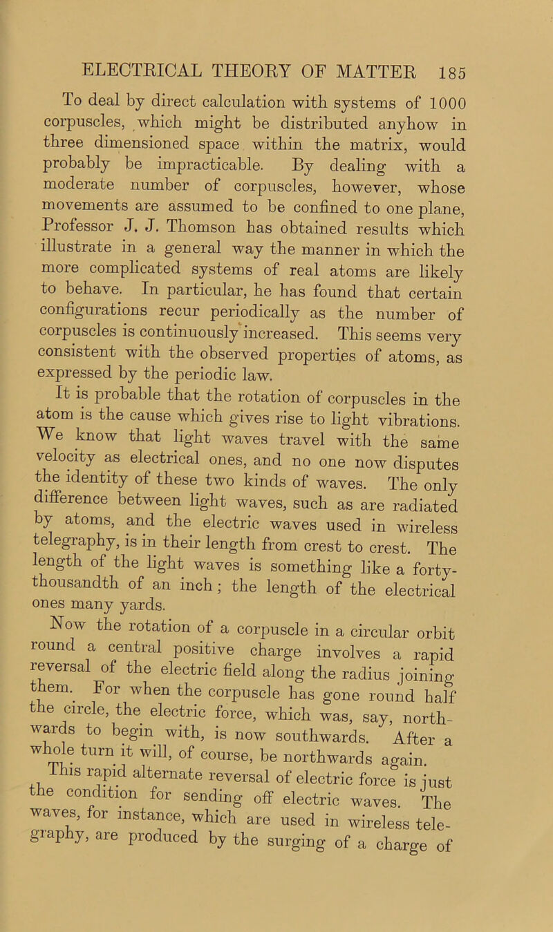 To deal by direct calculation with systems of 1000 corpuscles, which might be distributed anyhow in three dimensioned space within the matrix, would probably be impracticable. By dealing with a moderate number of corpuscles, however, whose movements are assumed to be confined to one plane, Professor J. J. Thomson has obtained results which illustrate in a general way the manner in which the more complicated systems of real atoms are likely to behave. In particular, he has found that certain configurations recur periodically as the number of corpuscles is continuously increased. This seems very consistent with the observed properties of atoms, as expressed by the periodic law. It is probable that the rotation of corpuscles m the atom is the cause which gives rise to light vibrations. We know that light waves travel with the same velocity as electrical ones, and no one now disputes the identity of these two kinds of waves. The only difference between light waves, such as are radiated by atoms, and the electric waves used in wireless telegraphy, is in their length from crest to crest. The length of the light waves is something like a forty- thousandth of an inch ; the length of the electrical ones many yards. Now the rotation of a corpuscle in a circular orbit round a central positive charge involves a rapid reversal of the electric field along the radius joining therm For when the corpuscle has gone round half the circle, the electric force, which was, say, north- wards to begin with, is now southwards. After a whole turn it will, of course, be northwards again Ihis rapid alternate reversal of electric force is just ie condition for sending off electric waves. The waves, for instance, which are used in wireless tele- giaphy, are produced by the surging of a charge of