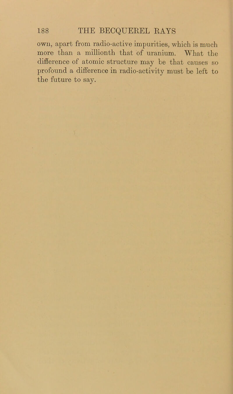 own, apart from radio-active impurities, which is much more than a millionth that of uranium. What the difference of atomic structure may be that causes so profound a difference in radio-activity must be left to the future to say.