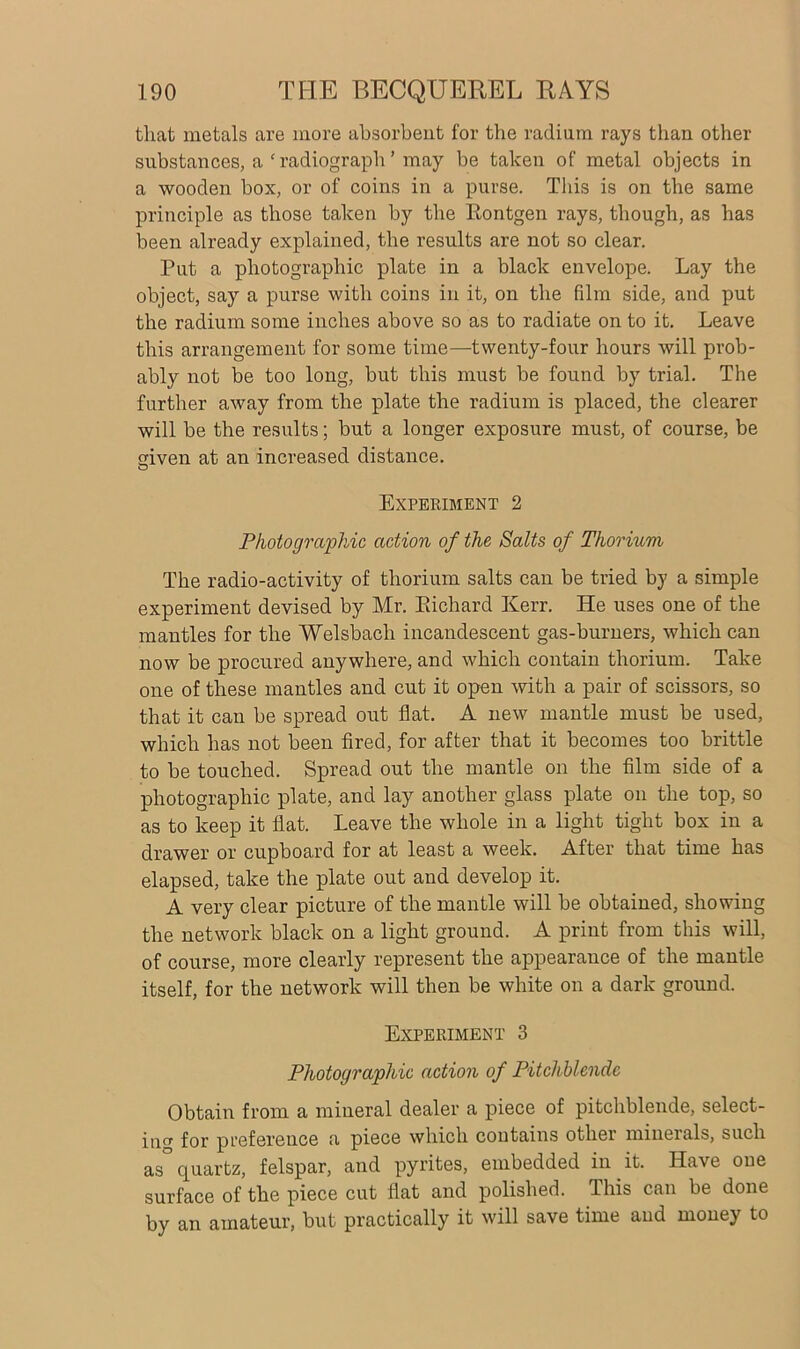 that metals are more absorbent for the radium rays than other substances, a ‘ radiograph ’ may be taken of metal objects in a wooden box, or of coins in a purse. This is on the same principle as those taken by the Rontgen rays, though, as has been already explained, the results are not so clear. Put a photographic plate in a black envelope. Lay the object, say a purse with coins in it, on the film side, and put the radium some inches above so as to radiate on to it. Leave this arrangement for some time—twenty-four hours will prob- ably not be too long, but this must be found by trial. The further away from the plate the radium is placed, the clearer will be the results; but a longer exposure must, of course, be °iven at an increased distance. O Experiment 2 Photographic action of the Salts of Thorium The radio-activity of thorium salts can be tried by a simple experiment devised by Mr. Pdchard Kerr. He uses one of the mantles for the Welsbach incandescent gas-burners, which can now be procured anywhere, and which contain thorium. Take one of these mantles and cut it open with a pair of scissors, so that it can be spread out flat. A new mantle must be used, which has not been fired, for after that it becomes too brittle to be touched. Spread out the mantle on the film side of a photographic plate, and lay another glass plate on the top, so as to keep it flat. Leave the whole in a light tight box in a drawer or cupboard for at least a week. After that time has elapsed, take the plate out and develop it. A very clear picture of the mantle will be obtained, showing the network black on a light ground. A print from this will, of course, more clearly represent the appearance of the mantle itself, for the network will then be white on a dark ground. Experiment 3 Photographic action of Pitchblende Obtain from a mineral dealer a piece of pitchblende, select- in0, for preference a piece which contains otliei minerals, such as° quartz, felspar, and pyrites, embedded in it. Have one surface of the piece cut flat and polished. This can be done by an amateur, but practically it will save time and money to