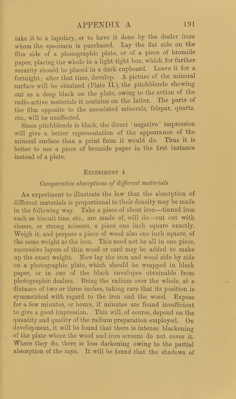 take it to a lapidary, or to have it done by the dealer from whom the specimen is purchased. Lay the flat side on the film side of a photographic plate, or of a piece of bromide paper, placing the whole in a light tight box, which for further security should be placed in a dark cupboard. Leave it for a fortnight; after that time, develop. A picture of the mineral surface will be obtained (Plate II.), the pitchblende showing out as a deep black on the plate, owing to the action of the radio-active materials it contains on the latter. The paits of the film opposite to the associated minerals, felspar, quartz, etc., will be unaffected. Since pitchblende is black, the direct ‘ negative ’ impression will give a better representation of the appearance of the mineral surface than a print from it would do. Thus it is better to use a piece of bromide paper in the first instance instead of a plate. Experiment 4 Comparative absorptions of different materials An experiment to illustrate the law that the absorption of different materials is proportional to their density may be made in the following way. Take a piece of sheet iron—tinned iron such as biscuit tins, etc., are made of, will do—cut out with shears, or strong scissors, a piece one inch square exactly. Weigh it, and prepare a piece of wood also one inch square, of the same weight as the iron. This need not be all in one piece, successive layers of thin wood or card may be added to make up the exact weight. Now lay the iron and wood side by side on a photographic plate, which should be wrapped in black paper, or in one of the black envelopes obtainable from photographic dealers. Bring the radium over the whole, at a distance of two or three inches, taking care that its position is symmetrical with regard to the iron and the wood. Expose for a few minutes, or hours, if minutes are found insufficient to give a good impression. This will, of course, depend on the quantity and quality of the radium preparation employed. On development, it will be found that there is intense blackening of the plate where the wood and iron screens do not cover it. Where they do, there is less darkening owing to the partial absorption of the rays. It will be found that the shadows of