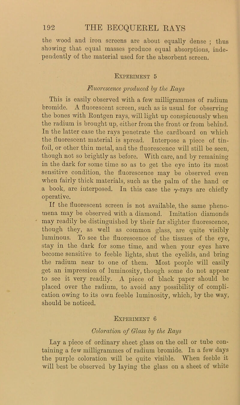 the wood and iron screens are about equally dense ; thus showing that equal masses produce equal absorptions, inde- pendently of the material used for the absorbent screen. Experiment 5 Fluorescence produced by the Rays This is easily observed with a few milligrammes of radium bromide. A fluorescent screen, such as is usual for observing the bones with Rontgen rays, will light up conspicuously when the radium is brought up, either from the front or from behind. In the latter case the rays penetrate the cardboard on which the fluorescent material is spread. Interpose a piece of tin- foil, or other thin metal, and the fluorescence will still be seen, though not so brightly as before. With care, and by remaining in the dark for some time so as to get the eye into its most sensitive condition, the fluorescence may be observed even when fairly thick materials, such as the palm of the hand or a book, are interposed. In this case the 7-rays are chiefly operative. If the fluorescent screen is not available, the same pheno- mena may be observed with a diamond. Imitation diamonds may readily be distinguished by their far slighter fluorescence, though they, as well as common glass, are quite visibly luminous. To see the fluorescence of the tissues of the eye, stay in the dark for some time, and when your eyes have become sensitive to feeble lights, shut the eyelids, and bring the radium near to one of them. Most people will easily get an impression of luminosity, though some do not appear to see it very readily. A piece of black paper should be placed over the radium, to avoid any possibility of compli- cation owing to its own feeble luminosity, which, by the way, should be noticed. Experiment 6 Coloration of Class by the Rays Lay a piece of ordinary sheet glass on the cell or tube con- taining a few milligrammes of radium bromide. In a few days the purple coloration will be quite visible. When feeble it will best be observed by laying the glass on a sheet of white