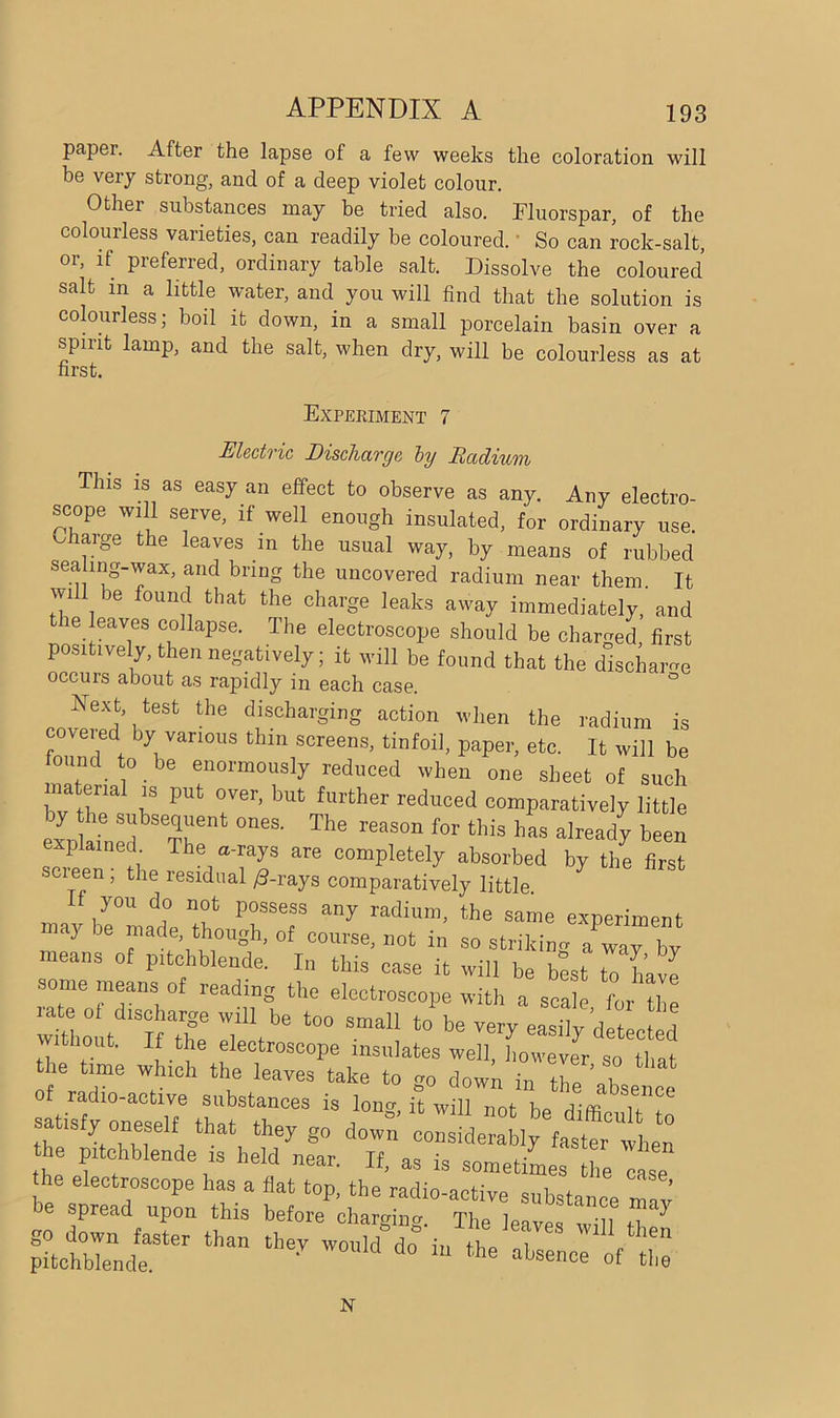 paper. After the lapse of a few weeks the coloration will be very strong, and of a deep violet colour. Other substances may be tried also. Fluorspar, of the colourless varieties, can readily be coloured. • So can rock-salt, or, if preferred, ordinary table salt. Dissolve the coloured salt in a little water, and you will find that the solution is colourless; boil it down, in a small porcelain basin over a spirit lamp, and the salt, when dry, will be colourless as at first. Experiment 7 Electric Discharge by Radium This is as easy an effect to observe as any. Any electro- scope will serve, if well enough insulated, for ordinary use. v, large the leaves m the usual way, by means of rubbed sea mg-wax, and bring the uncovered radium near them. It wi ie found that the charge leaks away immediately, and ie leaves collapse. The electroscope should be charged first positively, then negatively; it will be found that the discharge occurs about as rapidly in each case. ° Next, test the discharging action when the radium is ZZe\ \ Van°US tMn SCreeDS> tinfoi]> PaPer> etc. It will be found to be enormously reduced when one sheet of such matena1 is put over, but further reduced comparatively little expMn d Sr 0MS- The rT f°r ‘hiS h already been explained The a-rays are completely absorbed by the first scieen, the residual /3-rays comparatively little. you do not possess any radium, the same experiment ■nay be madethough, of course, not in s0 striking a “ y by means of pitchblende. In this case it will be best to have •some means of reading the electroscope with a scale for the wtholt I X rz t0° Smal1 t0 be -il/AeJed bout. If the electroscope insulates well, however so that the time which the leaves take to go down in the ’absence of radio-active substances is lono- it will not- p,0 rTm A satisfy oneself that they go down considerably fasterwhen he pitchblende is held near. If, as is sometimes the ase he electroscope has a flat top, the radio-active substance may JO spread upon this before charging. The leaves will +i ^ than the-T ^«« N