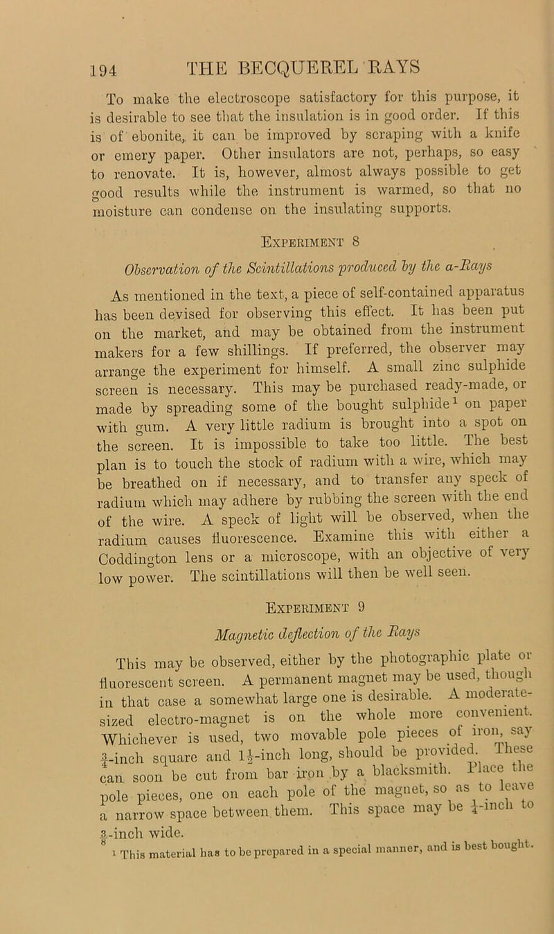 To make the electroscope satisfactory for this purpose, it is desirable to see that the insulation is in good order. If this is of ebonite, it can be improved by scraping with a knife or emery paper. Other insulators are not, perhaps, so easy to renovate. It is, however, almost always possible to get o-ood results while the instrument is warmed, so that no moisture can condense on the insulating supports. Experiment 8 Observation of the Scintillations 'produced by the a-Rays As mentioned in the text, a piece of self-contained apparatus has been devised for observing this effect. It has been put on the market, and may be obtained from the instrument makers for a few shillings. If preferred, the observer may arrange the experiment for himself. A small zinc sulphide screen is necessary. This may be purchased ready-made, or made by spreading some of the bought sulphide1 on paper with gum. A very little radium is brought into a spot on the screen. It is impossible to take too little. The best plan is to touch the stock of radium with a wire, which may be breathed on if necessary, and to transfer any speck of radium which may adhere by rubbing the screen with the end of the wire. A speck of light will be observed, when the radium causes fluorescence. Examine this with either a Coddington lens or a microscope, with an objective of very low power. The scintillations will then be well seen. Experiment 9 Magnetic deflection of the Rays This may be observed, either by the photographic plate or fluorescent screen. A permanent magnet may be used, though in that case a somewhat large one is desirable. A moderate- sized electro-magnet is on the whole more convenient. Whichever is used, two movable pole pieces ot iron, sa\ 4-inch square and H-inch long, should be provided These can soon be cut from bar iron by a blacksmith. Place the pole pieces, one on each pole of the magnet, so as to leave a narrow space between, them. This space may be i-meli to ■t-incli wide. ^ 1 This material has to be prepared in a special manner, and is best bought.