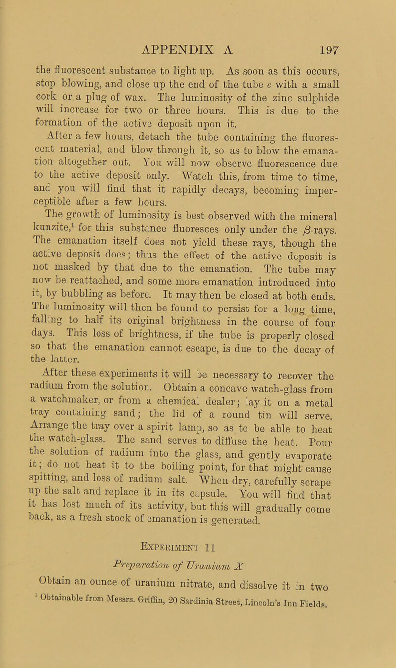 the fluorescent substance to light up. As soon as this occurs, stop blowing, and close up the end of the tube e with a small cork or a plug of wax. The luminosity of the zinc sulphide will increase for two or three hours. This is due to the formation of the active deposit upon it. After a few hours, detach the tube containing the fluores- cent material, and blow through it, so as to blow the emana- tion altogether out. You will now observe fluorescence due to the active deposit only. Watch this, from time to time, and you will find that it rapidly decays, becoming imper- ceptible after a few hours. The growth of luminosity is best observed with the mineral kunzite,1 for this substance fluoresces only under the /3-rays. The emanation itself does not yield these rays, though the active deposit does; thus the effect of the active deposit is not masked by that due to the emanation. The tube may now be reattached, and some more emanation introduced into it, by bubbling as before. It may then be closed at both ends. The luminosity will then be found to persist for a long time, falling to half its original brightness in the course of four days. This loss of brightness, if the tube is properly closed so that the emanation cannot escape, is due to the decay of the latter. After these experiments it will be necessary to recover the radium from the solution. Obtain a concave watch-glass from a watchmaker, or from a chemical dealer; lay it on a metal tray containing sand; the lid of a round tin will serve. Anange the tray over a spirit lamp, so as to be able to heat the watch-glass. The sand serves to diffuse the heat. Pour the solution of radium into the glass, and gently evaporate it; do not heat it to the boiling point, for that might cause spitting, and loss of radium salt. When dry, carefully scrape up the salt and replace it in its capsule. You will find that it has lost much of its activity, but this will gradually come back, as a fresh stock of emanation is generated. Experiment 11 Preparation of Uranium X Obtain an ounce of uranium nitrate, and dissolve it in two 1 Obtainable from Messrs. Griffin, 20 Sardinia Street, Lincoln’s Inn Fields.