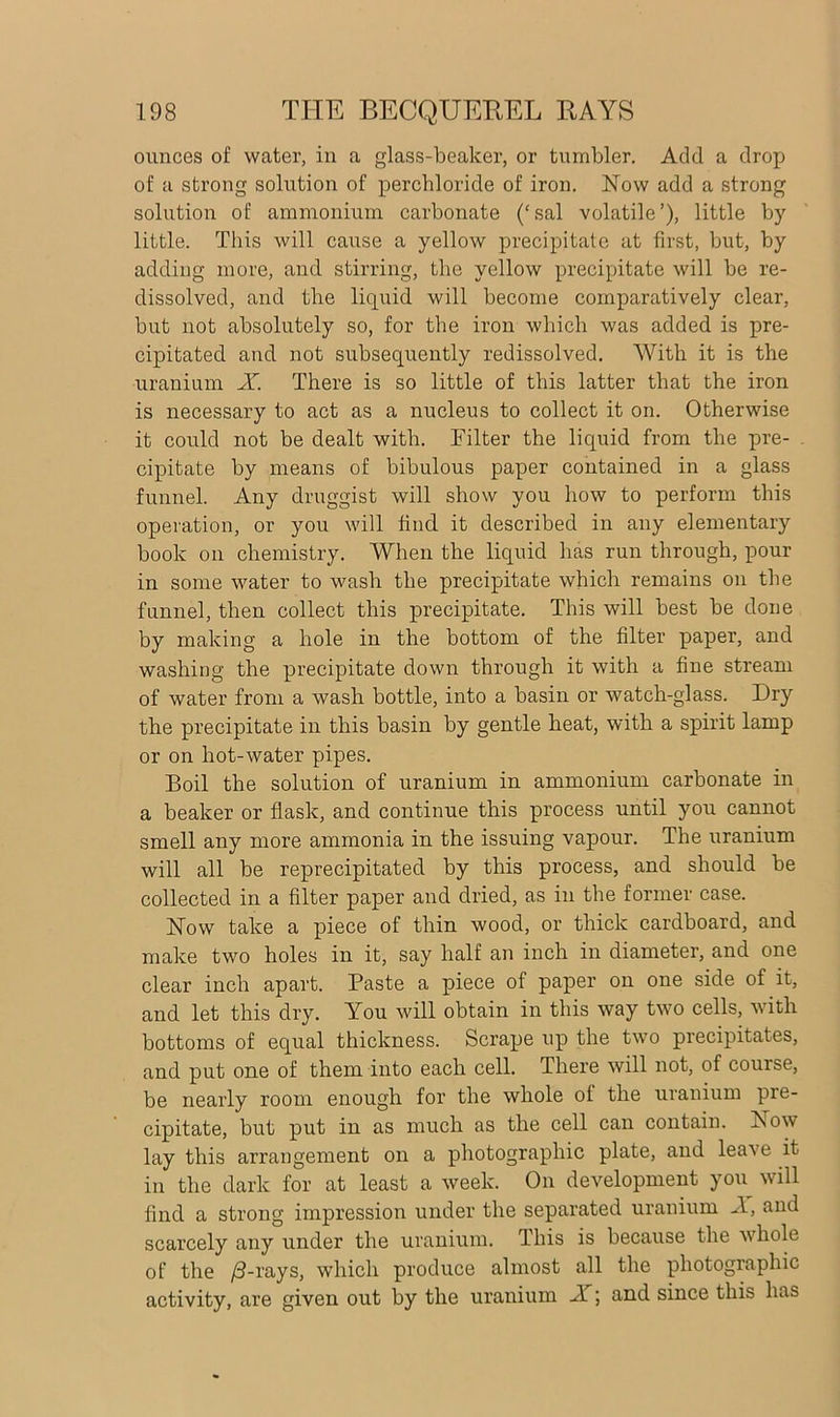 ounces of water, in a glass-beaker, or tumbler. Add a drop of a strong solution of perchloride of iron. Now add a strong solution of ammonium carbonate (‘sal volatile’), little by little. This will cause a yellow precipitate at first, but, by adding more, and stirring, the yellow precipitate will be re- dissolved, and the liquid will become comparatively clear, but not absolutely so, for the iron which was added is pre- cipitated and not subsequently redissolved. With it is the uranium X. There is so little of this latter that the iron is necessary to act as a nucleus to collect it on. Otherwise it could not be dealt with. Filter the liquid from the pre- cipitate by means of bibulous paper contained in a glass funnel. Any druggist will show you how to perform this operation, or you will find it described in any elementary book on chemistry. When the liquid has run through, pour in some water to wash the precipitate which remains on the funnel, then collect this precipitate. This will best be done by making a hole in the bottom of the filter paper, and washing the precipitate down through it with a fine stream of water from a wash bottle, into a basin or watch-glass. Dry the precipitate in this basin by gentle heat, with a spirit lamp or on hot-water pipes. Boil the solution of uranium in ammonium carbonate in a beaker or flask, and continue this process until you cannot smell any more ammonia in the issuing vapour. The uranium will all be reprecipitated by this process, and should be collected in a filter paper and dried, as in the former case. Now take a piece of thin wood, or thick cardboard, and make two holes in it, say half an inch in diameter, and one clear inch apart. Paste a piece of paper on one side of it, and let this dry. You will obtain in this way two cells, with bottoms of equal thickness. Scrape up the two precipitates, and put one of them into each cell. There will not, of course, be nearly room enough for the whole of the uranium pre- cipitate, but put in as much as the cell can contain. Now lay this arrangement on a photographic plate, and leave it in the dark for at least a week. On development you will find a strong impression under the separated uranium A, and scarcely any under the uranium. This is because the whole of the /3-rays, which produce almost all the photographic activity, are given out by the uranium A ; and since this has