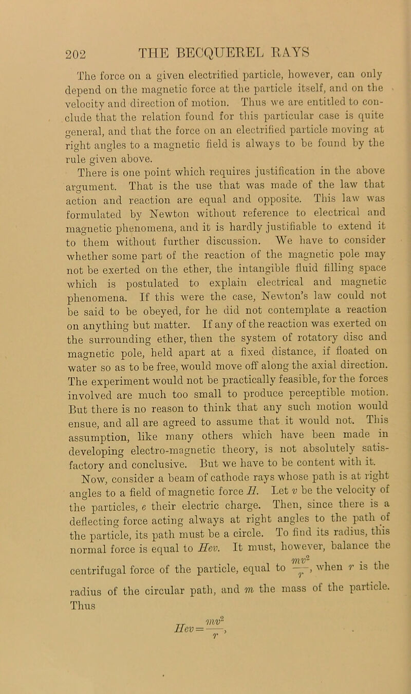 The force on a given electrified particle, however, can only depend on the magnetic force at the particle itself, and on the velocity and direction of motion. Thus we are entitled to con- clude that the relation found for this particular case is quite general, and that the force on an electrified particle moving at ricrht an cries to a magnetic field is always to be found by the rule given above. There is one point which requires justification in the above argument. That is the use that was made of the law that action and reaction are equal and opposite. This law was formulated by Newton without reference to electrical and magnetic phenomena, and it is hardly justifiable to extend it to them without further discussion. We have to consider whether some part of the reaction of the magnetic pole may not be exerted on the ether, the intangible fluid filling space which is postulated to explain electrical and magnetic phenomena. If this were the case, Newton’s law could not be said to be obeyed, for he did not contemplate a reaction on anything but matter. If any of the reaction was exerted on the surrounding ether, then the system of rotatory disc and magnetic pole, held apart at a fixed distance, if floated on water so as to be free, would move off along the axial direction. The experiment would not be practically feasible, for the forces involved are much too small to produce perceptible motion. But there is no reason to think that any such motion would ensue, and all are agreed to assume that it would not. This assumption, like many others which have been made in developing electro-magnetic theory, is not absolutely satis- factory and conclusive. But we have to be content with it. Now, consider a beam of cathode rays whose path is at right angles to a field of magnetic force H. Let v be the velocity of the particles, e their electric charge. Then, since there is a deflecting force acting always at right angles to the path of the particle, its path must be a circle. To find its radius, this normal force is equal to Hcv. It must, however, balance the centrifugal force of the particle, equal to —, when r is the radius of the circular path, and m the mass ot the paiticle. Thus r