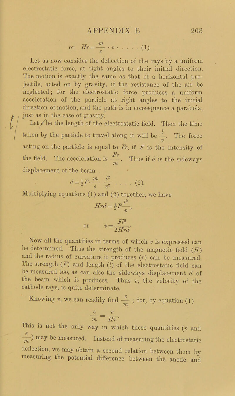 or Hr = m • • • (1). Let us now consider the deflection of the rays by a uniform electrostatic force, at right angles to their initial direction. The motion is exactly the same as that of a horizontal pro- jectile, acted on by gravity, if the resistance of the air be neglected; for the electrostatic force produces a uniform acceleration of the particle at right angles to the initial direction of motion, and the path is in consequence a parabola, just as in the case of gravity. Let/be the length of the electrostatic field. Then the time taken by the particle to travel along it will be —. The force v acting on the particle is equal to Fe, if F is the intensity of the field. The acceleration is —Thus if cl is the sideways 07). J displacement of the beam d = lF— l2 • • (2). Multiplying equations (1) and (2) together, we have Hrcl = \F—, 2 v ’ FI2 or v = —r==—.■■ 2 Hr cl Now all the quantities in terms of which v is expressed can be determined. Thus the strength of the magnetic field (II) and the radius of curvature it produces (r) can be measured. The strength (F) and length (l) of the electrostatic field can be measured too, as can also the sideways displacement cl of the beam which it produces. Thus v, the velocity of the cathode rays, is quite determinate. Knowing v, we can readily find — ; for, by equation (!) 7Tb e v m ~ Hr' This is not the only way in which these quantities (v and e . m ) may be measured. Instead of measuring the electrostatic deflection, we may obtain a second relation between them by measuring the potential difference between the anode and