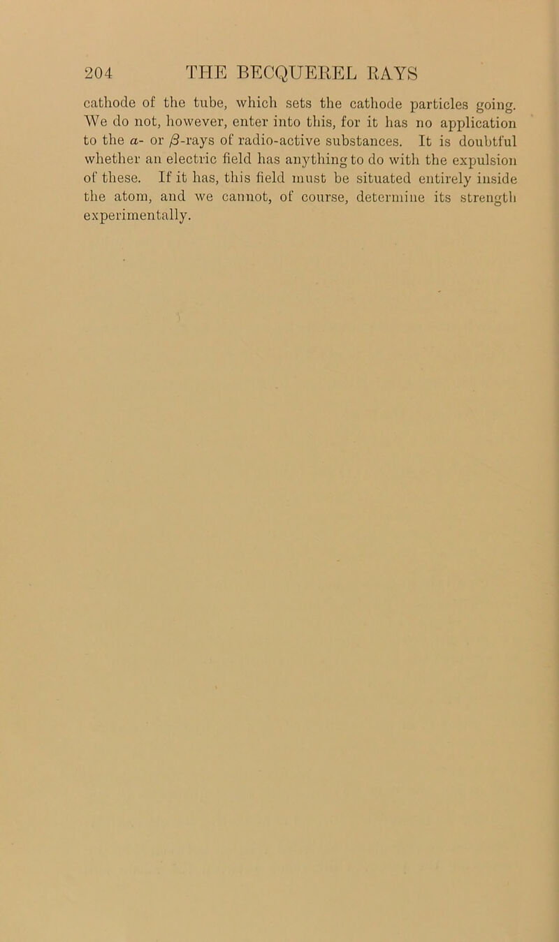 cathode of the tube, which sets the cathode particles going. We do not, however, enter into this, for it has no application to the a- or /3-rays of radio-active substances. It is doubtful whether an electric field has anything to do with the expulsion of these. If it has, this field must be situated entirely inside the atom, and we cannot, of course, determine its strength experimentally.