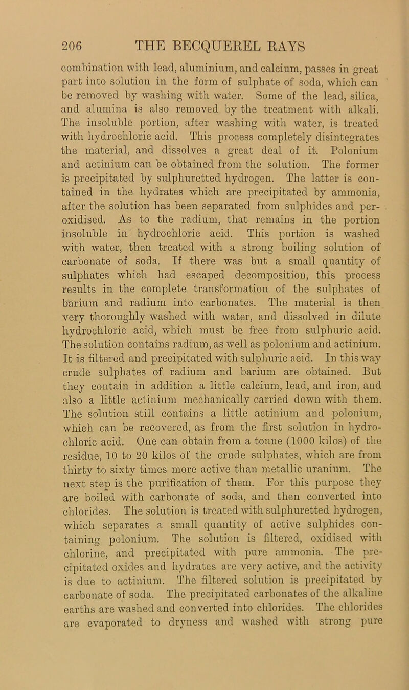 combination with lead, aluminium, and calcium, passes in great part into solution in the form of sulphate of soda, which can be removed by washing with water. Some of the lead, silica, and alumina is also removed by the treatment with alkali. The insoluble portion, after washing with water, is treated with hydrochloric acid. This process completely disintegrates the material, and dissolves a great deal of it. Polonium and actinium can be obtained from the solution. The former is precipitated by sulphuretted hydrogen. The latter is con- tained in the hydrates which are precipitated by ammonia, after the solution has been separated from sulphides and per- oxidised. As to the radium, that remains in the portion insoluble in hydrochloric acid. This portion is washed with water, then treated with a strong boiling solution of carbonate of soda. If there was but a small quantity of sulphates which had escaped decomposition, this process results in the complete transformation of the sulphates of barium and radium into carbonates. The material is then very thoroughly washed with water, and dissolved in dilute hydrochloric acid, which must be free from sulphuric acid. The solution contains radium, as well as polonium and actinium. It is filtered and precipitated with sulphuric acid. In this way crude sulphates of radium and barium are obtained. But they contain in addition a little calcium, lead, and iron, and also a little actinium mechanically carried down with them. The solution still contains a little actinium and polonium, which can be recovered, as from the first solution in hydro- chloric acid. One can obtain from a tonne (1000 kilos) of the residue, 10 to 20 kilos of the crude sulphates, which are from thirty to sixty times more active than metallic uranium. The next step is the purification of them. For this purpose they are boiled with carbonate of soda, and then converted into chlorides. The solution is treated with sulphuretted hydrogen, which separates a small quantity of active sulphides con- taining polonium. The solution is filtered, oxidised with chlorine, and precipitated with pure ammonia. The pre- cipitated oxides and hydrates are very active, and the activity is due to actinium. The filtered solution is precipitated by carbonate of soda. The precipitated carbonates of the alkaline earths are washed and converted into chlorides. The chlorides are evaporated to dryness and washed with strong pure