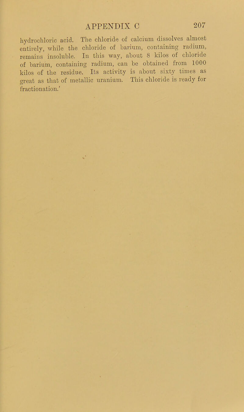 hydrochloric acid. The chloride of calcium dissolves almost entirely, while the chloride of barium, containing radium, remains insoluble. In this way, about 8 kilos of chloride of barium, containing radium, can be obtained from 1000 kilos of the residue. Its activity is about sixty times as meat as that of metallic uranium. This chloride is ready for O fractionation.’