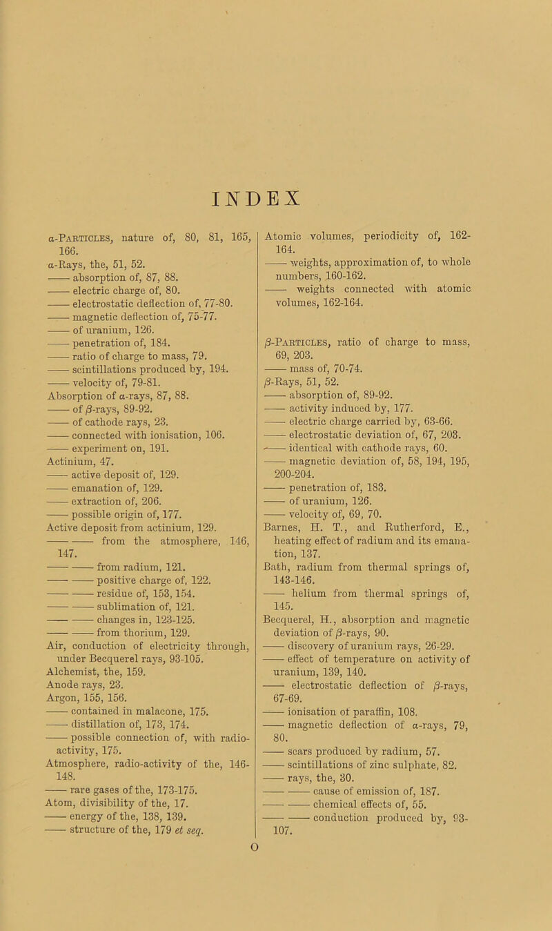 INDEX a-PARTiCLES, nature of, 80, 81, 165, 166. a-Rays, tlie, 51, 52. absorption of, 87, 88. • electric charge of, 80. electrostatic deflection of, 77-80. —— magnetic deflection of, 75-77. of uranium, 126. penetration of, 184. ratio of charge to mass, 79. scintillations produced by, 194. velocity of, 79-81. Absorption of a-rays, 87, 88. of /3-rays, 89-92. of cathode rays, 23. connected with ionisation, 106. experiment on, 191. Actinium, 47. active deposit of, 129. emanation of, 129. extraction of, 206. possible origin of, 177. Active deposit from actinium, 129. from the atmosphere, 146, 147. from radium, 121. positive charge of, 122. residue of, 153,154. sublimation of, 121. changes in, 123-125. from thorium, 129. Air, conduction of electricity through, under Becquerel rays, 93-105. Alchemist, the, 159. Anode rays, 23. Argon, 155, 156. contained in malacone, 175. distillation of, 173, 174. possible connection of, with radio- activity, 175. Atmosphere, radio-activity of the, 146- 148. rare gases of the, 173-175. Atom, divisibility of the, 17. energy of the, 138, 139. structure of the, 179 et seq. Atomic volumes, periodicity of, 162- 164. weights, approximation of, to whole numbers, 160-162. weights connected with atomic volumes, 162-164. /3-Particles, ratio of charge to mass, 69, 203. mass of, 70-74. /3-Rays, 51, 52. absorption of, 89-92. activity induced by, 177. electric charge carried by, 63-66. electrostatic deviation of, 67, 203. identical with cathode rays, 60. magnetic deviation of, 58, 194, 195, 200-204. penetration of, 183. of uranium, 126. velocity of, 69, 70. Barnes, H. T., and Rutherford, E., heating effect of radium and its emana- tion, 137. Bath, radium from thermal springs of, 143-146. helium from thermal springs of, 145. Becquerel, H., absorption and magnetic deviation of /3-rays, 90. discovery of uranium rays, 26-29. effect of temperature on activity of uranium, 139, 140. electrostatic deflection of /3-rays, 67-69. ionisation of paraffin, 108. magnetic deflection of a-rays, 79, 80. scars produced by radium, 57. scintillations of zinc sulphate, 82. rays, the, 30. cause of emission of, 187. chemical effects of, 55. conduction produced by, 93- 107. O