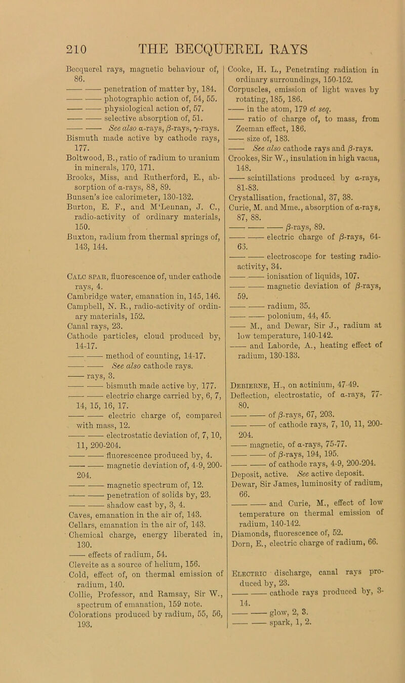 Becquerel rays, magnetic behaviour of, 86. penetration of matter by, 184. photographic action of, 54, 55. physiological actioii of, 57. selective absorption of, 51. See also a-rays, /3-rays, 7-rays. Bismuth made active by cathode rays, 177. Boltwood, B., ratio of radium to uranium in minerals, 170, 171. Brooks, Miss, and Rutherford, E., ab- sorption of a-rays, 88, 89. Bunsen’s ice calorimeter, 130-132. Burton, E. E., and M'Leunan, J. C., radio-activity of ordinary materials, 150. Buxton, radium from thermal springs of, 143, 144. Calc spar, fluorescence of, under cathode rays, 4. Cambridge water, emanation in, 145,146. Campbell, N. R., radio-activity of ordin- ary materials, 152. Canal rays, 23. Cathode particles, cloud produced by, 14-17. method of counting, 14-17. See also cathode rays. rays, 3. —— bismuth made active by, 177. electrio charge carried by, 6, 7, 14, 15, 16, 17. electric charge of, compared with mass, 12. electrostatic deviation of, 7,10, 11, 200-204. fluorescence produced by, 4. magnetic deviation of, 4-9, 200- 204. magnetic spectrum of, 12. penetration of solids by, 23. shadow cast by, 3, 4. Caves, emanation in the air of, 143. Cellars, emanation in the air of, 143. Chemical charge, energy liberated in, 130. effects of radium, 54. Cleveite as a source of helium, 156. Cold, effect of, on thermal emission of radium, 140. Collie, Professor, and Ramsay, Sir W., spectrum of emanation, 159 note. Colorations produced by radium, 55, 56, 193. Cooke, H. L., Penetrating radiation in ordinary surroundings, 150-152. Corpuscles, emission of light waves by rotating, 185, 186. in the atom, 179 et seq. ■ ratio of charge of, to mass, from Zeeman effect, 186. size of, 183. See also cathode rays and /3-rays. Crookes, Sir W., insulation in high vacua, 148. scintillations produced by a-rays, 81-83. Crystallisation, fractional, 37, 38. Curie, M. and Mine., absorption of a-rays, 87, 88. /3-rays, 89. electric charge of /3-rays, 64- 63. electroscope for testing radio- activity, 34. ionisation of liquids, 107. magnetic deviation of /3-rays, 59. radium, 35. polonium, 44, 45. M., and Dewar, Sir J., radium at low temperature, 140-142. and Laborde, A., heating effect of radium, 130-133. Debierne, H., on actinium, 47-49. Deflection, electrostatic, of a-rays, 77- 80. of /3-rays, 67, 203. of cathode rays, 7, 10, 11, 200- 204. magnetic, of a-rays, 75-77. of /3-rays, 194, 195. of cathode rays, 4-9, 200-204. Deposit, active. See active deposit. Dewar, Sir James, luminosity of radium, 66. and Curie, M., effect of low temperature on thermal emission of radium, 140-142. Diamonds, fluorescence of, 52. Dorn, E., electric charge of radium, 66. Electric discharge, canal rays pro- duced by, 23. cathode rays produced by, 3- 14. glow, 2, 3. spark, 1, 2.