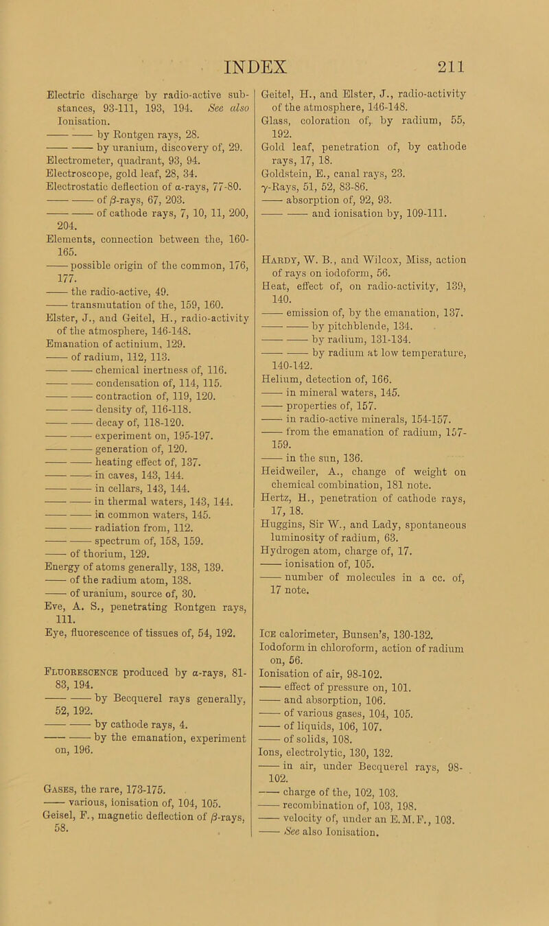 Electric discharge by radio-active sub- stances, 93-111, 193, 194. See also Ionisation. by Rontgen rays, 28. by uranium, discovery of, 29. Electrometer, quadrant, 93, 94. Electroscope, gold leaf, 28, 34. Electrostatic deflection of a-rays, 77-80. of (3-rays, 67, 203. of cathode rays, 7, 10, 11, 200, 204. Elements, connection between the, 160- 165. possible origin of the common, 176, 177. the radio-active, 49. transmutation of the, 159, 160. Elster, J., and Geitel, II., radio-activity of the atmosphere, 146-148. Emanation of actinium, 129. of radium, 112, 113. chemical inertness of, 116. condensation of, 114, 115. contraction of, 119, 120. density of, 116-118. decay of, 118-120. experiment on, 195-197. generation of, 120. heating effect of, 137. in caves, 143, 144. in cellars, 143, 144. in thermal waters, 143, 144. in common waters, 145. radiation from, 112. spectrum of, 158, 159. of thorium, 129. Energy of atoms generally, 138, 139. of the radium atom, 138. of uranium, source of, 30. Eve, A. S., penetrating Rontgen rays, 111. Eye, fluorescence of tissues of, 54, 192. Fluorescence produced by a-rays, 81- 83, 194. by Becquerel rays generally, 52, 192. by cathode rays, 4. by the emanation, experiment on, 196. Gases, the rare, 173-175. various, ionisation of, 104, 105. Geisel, F., magnetic deflection of 8-rays. 58. Geitel, II., and Elster, J., radio-activity of the atmosphere, 146-148. Glass, coloration of, by radium, 55, 192. Gold leaf, penetration of, by cathode rays, 17, 18. Goldstein, E., canal rays, 23. 7-Rays, 51, 52, 83-86. absorption of, 92, 93. and ionisation by, 109-111. Hardy, W. B., and Wilcox, Miss, action of rays on iodoform, 56. Heat, effect of, on radio-activity, 139, 140. emission of, by the emanation, 137. by pitchblende, 134. -—— by radium, 131-134. by radium at low temperature, 140-142. Helium, detection of, 166. in mineral waters, 145. properties of, 157. in radio-active minerals, 154-157. from the emanation of radium, 157- 159. in the sun, 136. Heidweiler, A., change of weight on chemical combination, 181 note. Hertz, H., penetration of cathode rays, 17, 18. Huggins, Sir W., and Lady, spontaneous luminosity of radium, 63. Hydrogen atom, charge of, 17. ionisation of, 105. number of molecules in a cc. of, 17 note. Ice calorimeter, Bunsen’s, 130-132. Iodoform in chloroform, action of radium on, 56. Ionisation of air, 98-102. effect of pressure on, 101. and absorption, 106. of various gases, 104, 105. of liquids, 106, 107. of solids, 108. Ions, electrolytic, 130, 132. in air, under Becquerel rays, 98- 102. charge of the, 102, 103. recombination of, 103, 198. velocity of, under an E.M.F., 103. See also Ionisation.