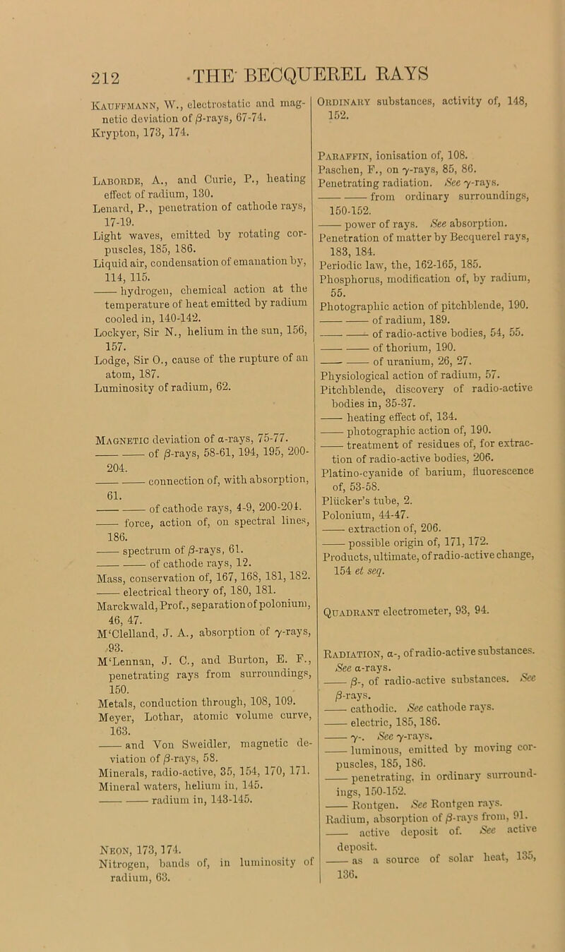 Kauffmann, W., electrostatic and mag- netic deviation of /3-rays, 67-74. Krypton, 173, 174. Laborde, A., and Curie, P., heating effect of radium, 130. Lenard, P., penetration of cathode rays, 17-19. Light waves, emitted by rotating cor- puscles, 185, 186. Liquid air, condensation of emanation by, 114, 115. hydrogen, chemical action at the temperature of heat emitted by radium cooled in, 140-142. Lockyer, Sir N., helium in the sun, 156, 157. Lodge, Sir 0., cause of the rupture of an atom, 187. Luminosity of radium, 62. Magnetic deviation of a-rays, 75-77. of /3-rays, 58-61, 194, 195, 200- 204. connection of, with absorption, 61. of cathode rays, 4-9, 200-204. force, action of, on spectral lines, 186. spectrum of /3-rays, 61. of cathode rays, 12. Mass, conservation of, 167,168, 181,182. electrical theory of, 180, 181. Marckwald, Prof., separationof polonium, 46, 47. M'Clelland, J. A., absorption of 7-rays, 93. M'Lennan, J. C., and Burton, E. F., penetrating rays from surroundings, 150. Metals, conduction through, 108, 109. Meyer, Lothar, atomic volume curve, 163. and Yon Sweidler, magnetic de- viation of /3-rays, 58. Minerals, radio-active, 35, 154, 170, 171. Mineral waters, helium in, 145. radium in, 143-145. Neon, 173,174. Nitrogen, bands of, in luminosity of radium, 63. Ordinary substances, activity of, 148, 152. Paraffin, ionisation of, 108. Paschen, F., on 7-rays, 85, 86. Penetrating radiation. Nee 7-rays. from ordinary surroundings, 150-152. power of rays. Nee absorption. Penetration of matter by Becquerel rays, 183, 184. Periodic law, the, 162-165, 185. Phosphorus, modification of, by radium, 55. Photographic action of pitchblende, 190. of radium, 189. of radio-active bodies, 54, 55. of thorium, 190. of uranium, 26, 27. Physiological action of radium, 57. Pitchblende, discovery of radio-active bodies in, 35-37. heating effect of, 134. photographic action of, 190. treatment of residues of, for extrac- tion of radio-active bodies, 206. Platino-eyanide of barium, fluorescence of, 53-58. Pliicker’s tube, 2. Polonium, 44-47. extraction of, 206. possible origin of, 171,172. Products, ultimate, of radio-active change, 154 et seq. Quadrant electrometer, 93, 94. Radiation, a-, of radio-active substances. See a-rays. /3-, of radio-active substances. See /3-rays. cathodic. See cathode rays. electric, 1S5,186. 7-. See 7-rays. luminous, emitted by moving cor- puscles, 1S5, 186. penetrating, in ordinary surround- ings, 150-152. Rontgen. See Rontgen rays. Radium, absorption of /3-rays from, 91. active deposit of. See active deposit. as a source of solar heat, 135, 136.