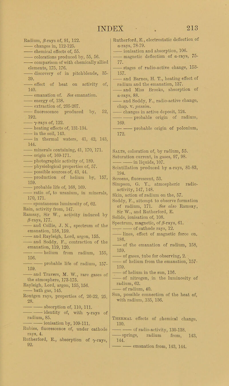 Radium, /3-rays of, 91, 122. changes in, 112-125. chemical effects of, 55. colorations produced by, 55, 56. comparison of with chemically allied elements, 175, 176. discovery of in pitchblende, 35- 39. effect of heat on activity of, 140. emanation of. See emanation. energy of, 138. extraction of, 205-207. fluorescence produced by, 52, 192. y-rays of, 122. heating effects of, 131-134. in the soil, 143. in thermal waters, 41. 42, 143, 144. minerals containing, 41, 170, 171. ■—— origin of, 169-171. photographic activity of, 189. physiological properties of, 57. possible sources of, 43, 44. production of helium by, 157, 159. probable life of, 168, 169. ratio of, to uranium, in minerals, 170, 171. spontaneous luminosity of, 62. Rain, activity from, 147. Ramsay, Sir W., activity induced by /3-rays, 177. and Collie, J. N., spectrum of the emanation, 158,159. and Rayleigh, Lord, argon, 155. and Soddy, F., contraction of the emanation, 119, 120. helium from radium, 155, 156. probable life of radium, 157- 159. and Travers, M. W., rare gases of the atmosphere, 173-175. Rayleigh, Lord, argon, 155,156. bath gas, 145. Rontgen rays, properties of, 20-22, 25, 28. absorption of, 110, 111. identity of, with y-rays of radium, 85. ionisation by, 109-111. Rubies, fluorescence of, under cathode rays, 4. Rutherford, E., absorption of y-rays, 92. Rutherford, E., electrostatic deflection of a-rays, 78-79. ionisation and absorption, 106. magnetic deflection of a-rays, 75- 77. ■ stages of radio-active change, 153- 157. and Barnes, H. T., heating effect of radium and the emanation, 137. and Miss Brooks, absorption of a-rays, 88. and Soddy, F., radio-active change, chap. v. passim. ■—— changes in active deposit, 124. probable origin of radium, 169. probable origin of polonium, 172. Salts, coloration of, by radium, 55. Saturation current, in gases, 97, 98. in liquids, 107. Scintillation produced by a-rays, 81-83, 194. Screens, fluorescent, 53. Simpson, G. Y., atmospheric radio- activity, 147, 148. Skin, action of radium on the, 57. Soddy, F., attempt to observe formation of radium, 171. See also Ramsay, Sir W., and Rutherford, E. Solids, ionisation of, 108. Spectrum, magnetic, of /3-rays, 61. — of cathode rays, 12. lines, effect of magnetic force on, 186. of the emanation of radium, 158, 159. of gases, tube for observing, 2. of helium from the emanation, 157- 159. of helium in the sun, 136. of nitrogen, in the luminosity of radium, 62. of radium, 40. Sun, possible connection of the heat of, with radium, 135, 136. Thermal effects of chemical change, 130. of radio-activity, 130-138. springs, radium from, 143, 144. emanation from, 143, 144.